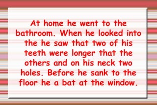 At home he went to the bathroom. When he looked into the he saw that two of his teeth were longer that the others and on his neck two holes. Before he sank to the floor he a bat at the window. 