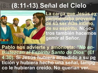 (8:11-13) Señal del Cielo
Pablo nos advierte y amonesta: “No en-
tristezcan al Espíritu Santo de Dios” (Ef
4:30). Sí Jesús hubiera accedido a su pe
tición y hubiera hecho una señal, tampo
co le hubieran creído. No querían ver.
La carga que Jesús ex
perimentaba provenía
de su ser más íntimo,
de su espíritu. Noso-
tros también hacemos
gemir al Señor.
 