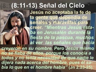 (8:11-13) Señal del Cielo
creyeron en su nombre. Pero Jesús mismo
no se fiaba de ellos, porque los conocía a
todos y no tenía necesidad de que nadie le
dijera nada acerca del hombre, pues él sa-
bía lo que en el hombre había” (Jn 2:23-25).
Jesús no aceptaba la fe de
la gente que dependía de
señales y maravillas para
creer. “Mientras Jesús esta-
ba en Jerusalén durante la
fiesta de la pascua, muchos
al ver las señales que hacía
 