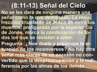 (8:11-13) Señal del Cielo
Pregunta: ¿Nos duele y preocupa la si-
tuación de los inconversos? No hay otra
señal más claras de un corazón no con-
vertido que la despreocupación y la indi-
ferencia por las almas de los demás.
No se les dará de ninguna manera una
señal como la que demandan. La resu-
rrección triunfante de Jesús de entre los
muertos, prefigurada por la experiencia
de Jonás, marca la condenación de to-
dos los que se resisten a creer.
 