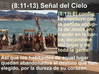 (8:11-13) Señal del Cielo
(8:13) El conflic
to concluye con
la partida abrup-
ta de Jesús en-
trando en la bar-
ca, alejándose
del lugar y de
toda la gente.
Así que los habitantes de aquel lugar
quedan abandonados al destino que han
elegido, por la dureza de su corazón.
 