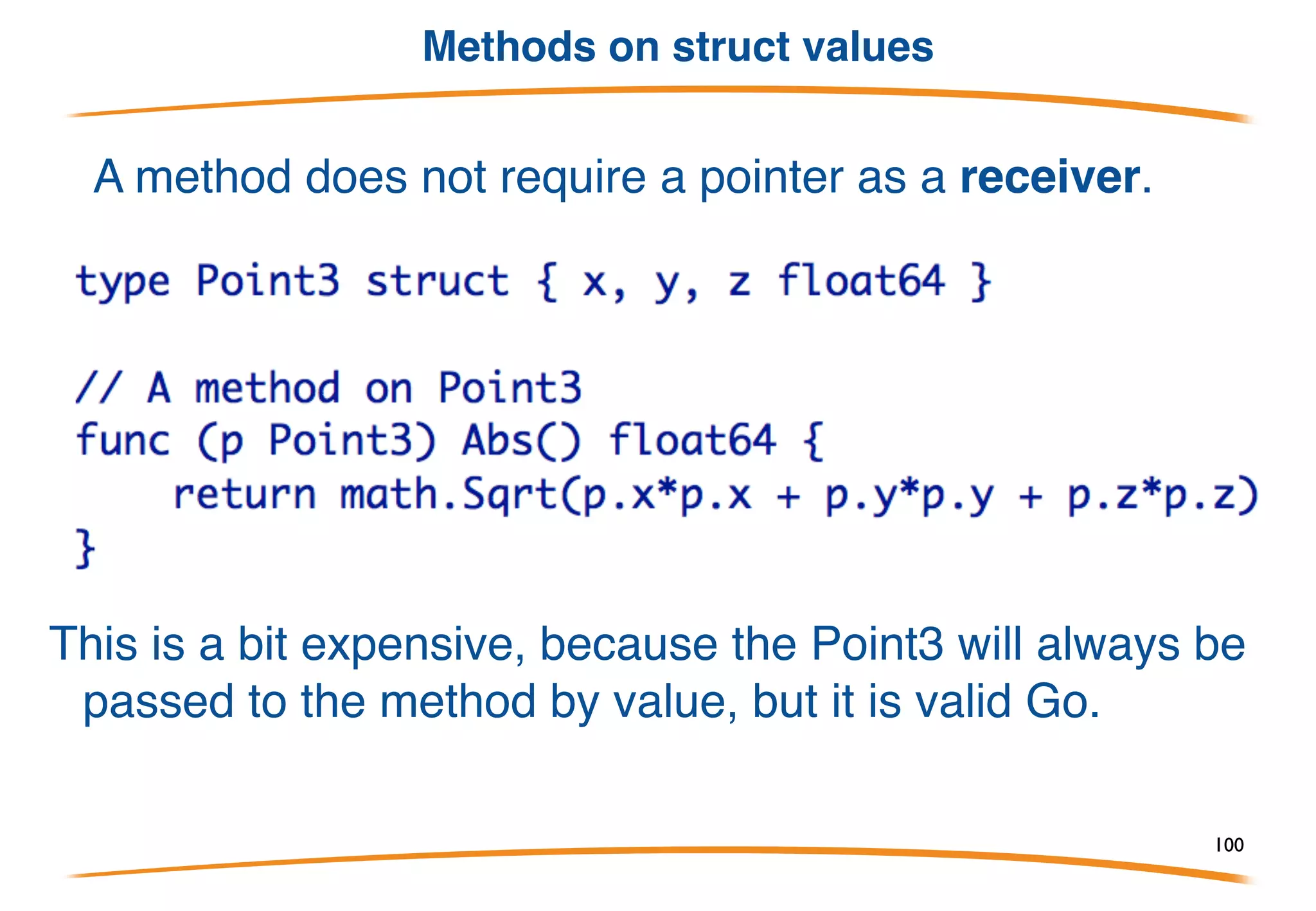 Methods on struct pointers
• Go has no classes, but you can attach methods to any type.
• The methods are declared, separate from the type declaration,
as functions with an explicit receiver (like java this).
• The obvious struct case:
Note: explicit receiver (no automatic this), in this case of
type *Point, used within the method.
100
 