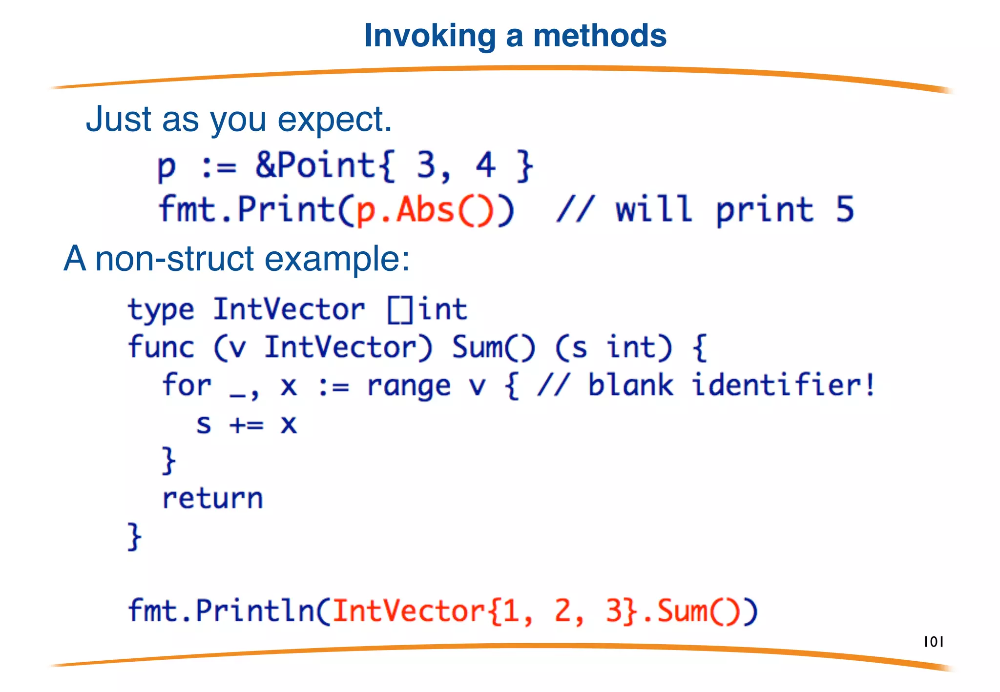 Methods on struct values
A method does not require a pointer as a receiver.
This is a bit expensive, because the Point3 will always be
passed to the method by value, but it is valid Go.
101
 