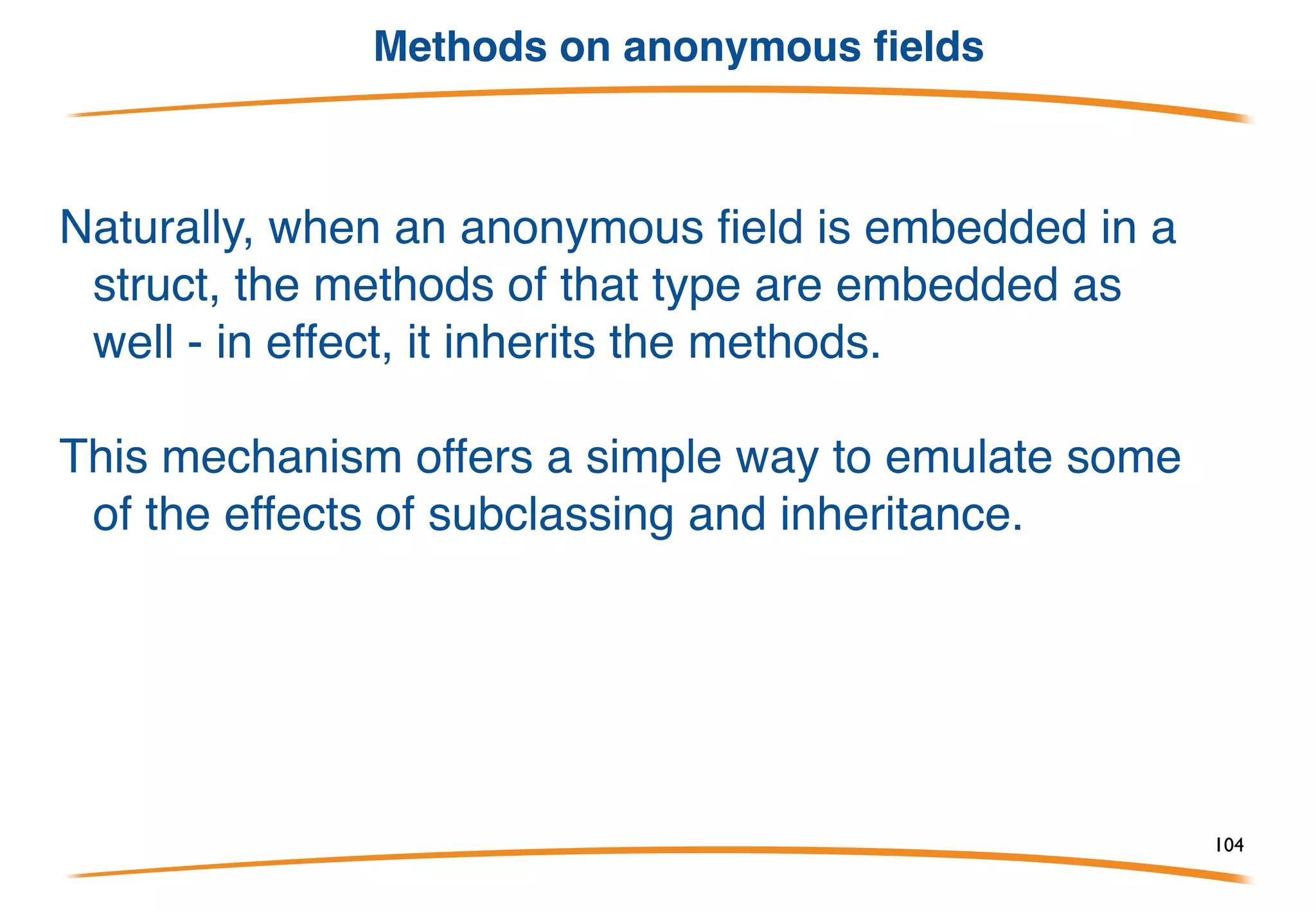 Pointers & Values
Go automatically indirects/dereferences values for you when
invoking methods.
For instance, even though a method has receiver type *Point you
can invoke it on an addressable value of type Point.
Similarly, if methods are on Point3 you can use a value
of type *Point3:
104
 