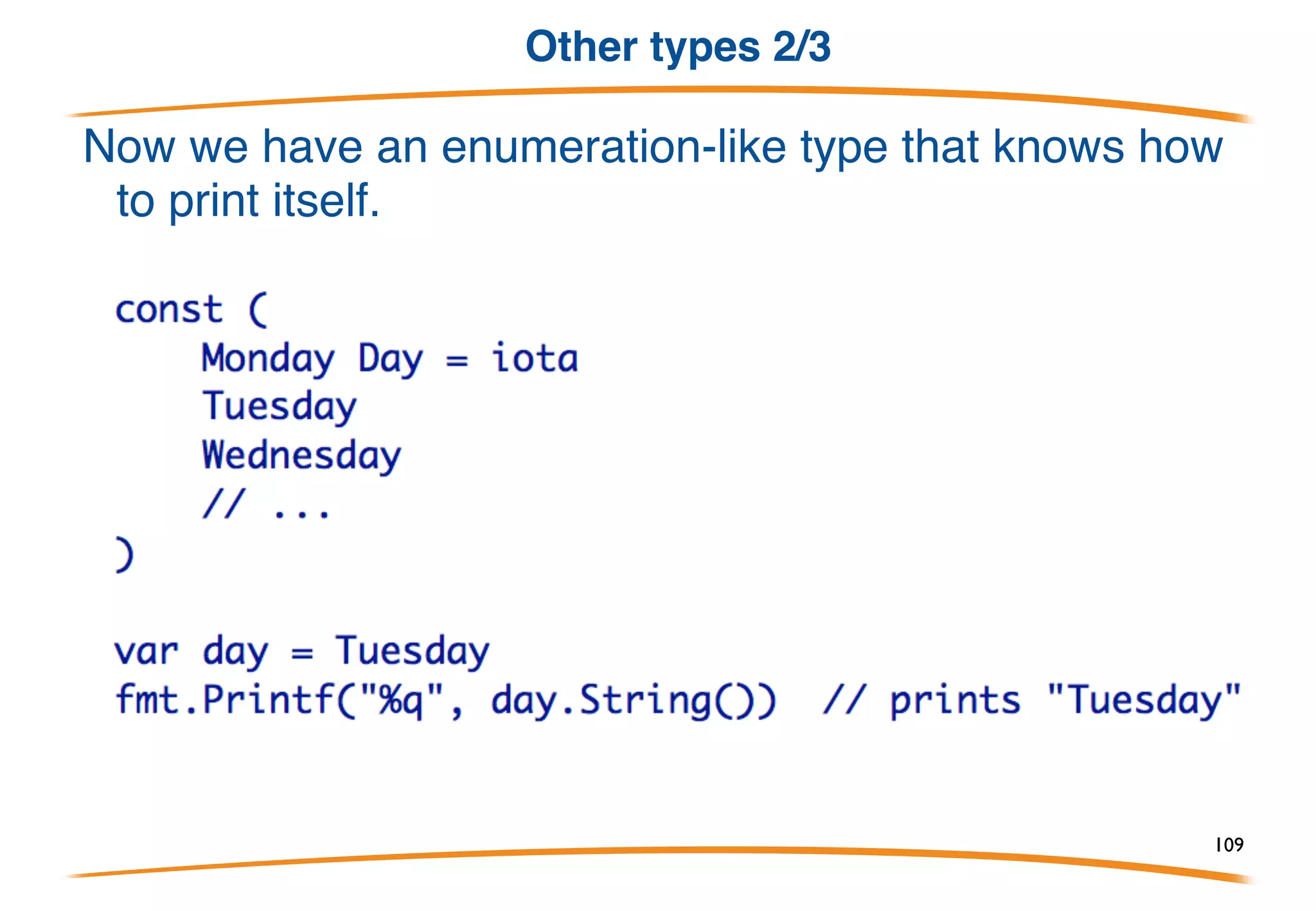 Other types 1/3
Methods are not just for structs. They can be defined for any
(non-pointer) type.
The type must be defined in your package though. You can't
write a method for int but you can declare a new int type and
give it methods.
109
 