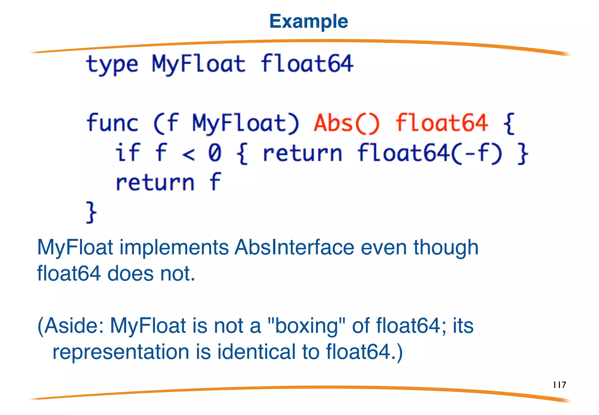 The interface type
An interface type is a specification of an interface, a set
of methods implemented by some other types. Here's
a simple one, with only one method:
This is a definition of the interface implemented by Point,
or in our terminology,
Point implements Abs Interface
Also, NamedPoint and Point3 implement Abs Interface
Methods are written inside the interface declaration.
117
 