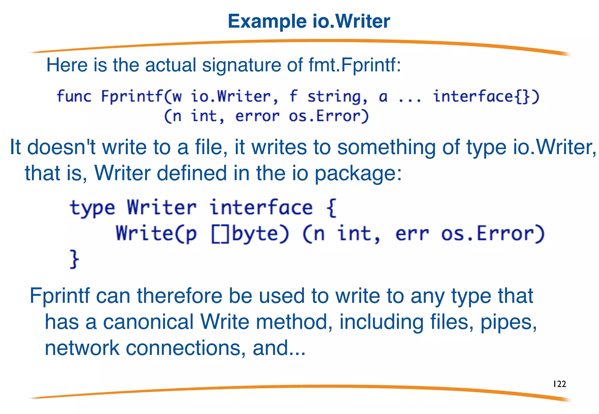 Summary
1) Interfaces define sets of methods. They are pure and
abstract: no implementation, no data fields. Go has a
clear separation between interface and implementation.
2) Interface values are just that: values. They contain any
concrete value that implements all the methods defined in
the interface. That concrete value may or may not be a
pointer.
3) Types implement interfaces just by having methods.
They do not have to declare that they do so. For instance,
every type implements the empty interface, interface{}.
122
 