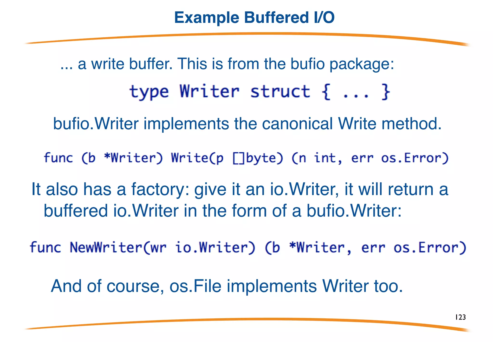 Example io.Writer
Here is the actual signature of fmt.Fprintf:
It doesn't write to a file, it writes to something of type io.Writer,
that is, Writer defined in the io package:
Fprintf can therefore be used to write to any type that
has a canonical Write method, including files, pipes,
network connections, and...
123
 