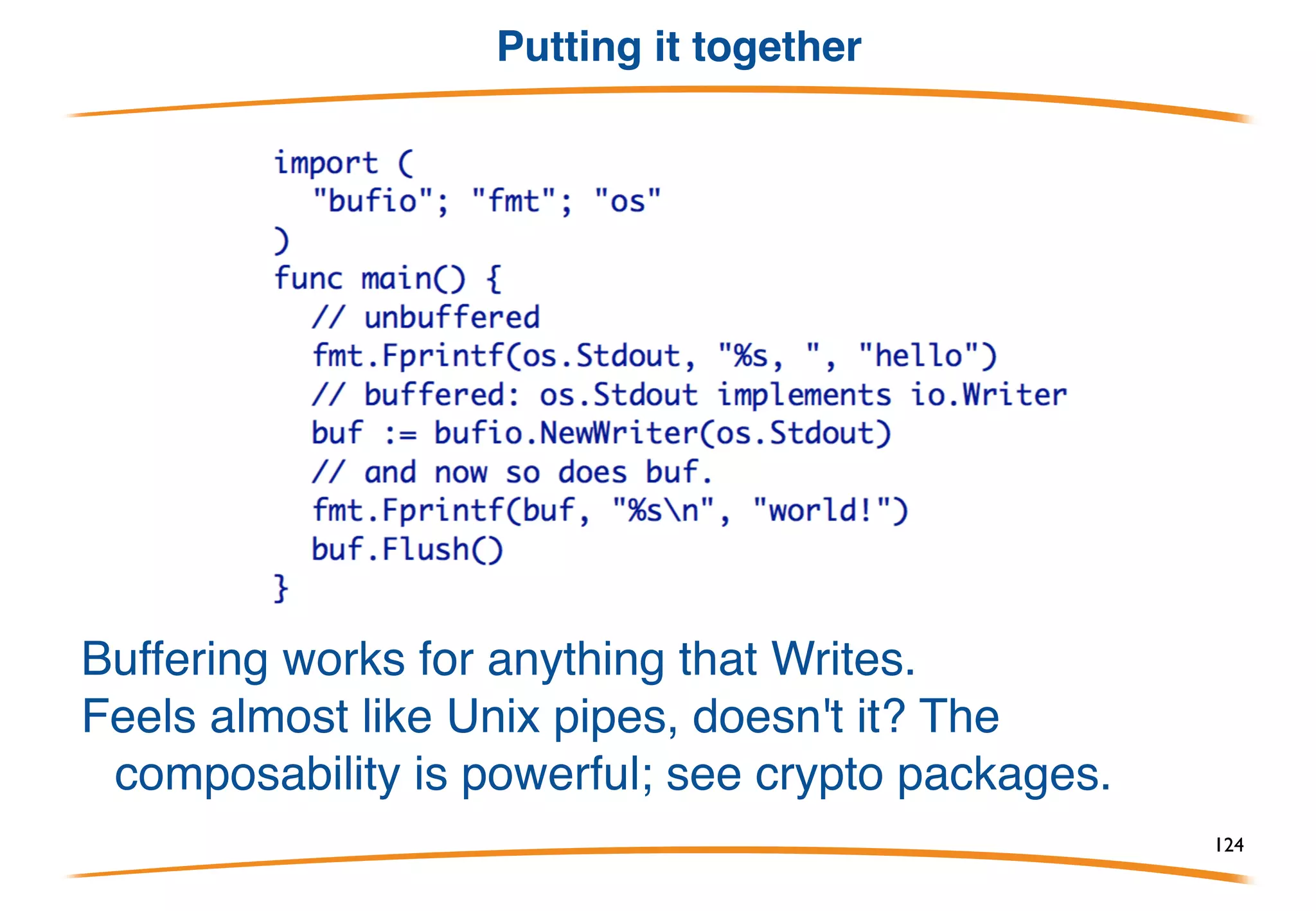 Example Buffered I/O
... a write buffer. This is from the bufio package:
bufio.Writer implements the canonical Write method.
It also has a factory: give it an io.Writer, it will return a
buffered io.Writer in the form of a bufio.Writer:
And of course, os.File implements Writer too.
124
 