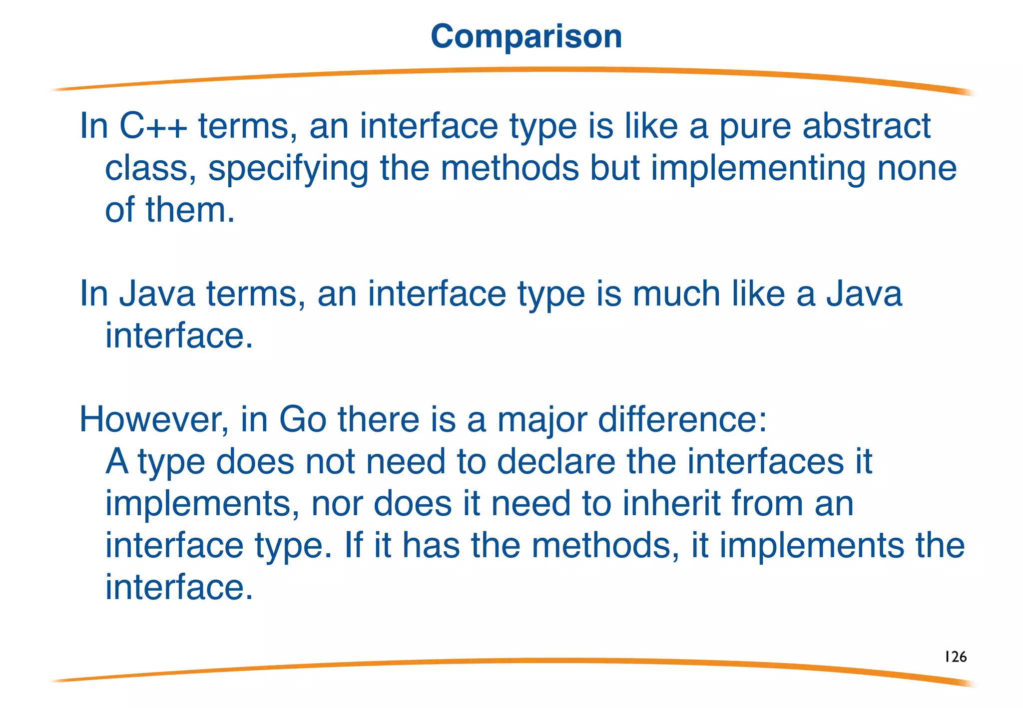 Other public interfaces in io
The io package has:
Reader
Writer
ReadWriter
ReadWriteCloser
These are stylized interfaces but obvious: they capture the
functionality of anything implementing the functions listed in
their names.
This is why we can have a buffered I/O package with an
implementation separate from the I/O itself: it both accepts and
provides interface values.
126
 