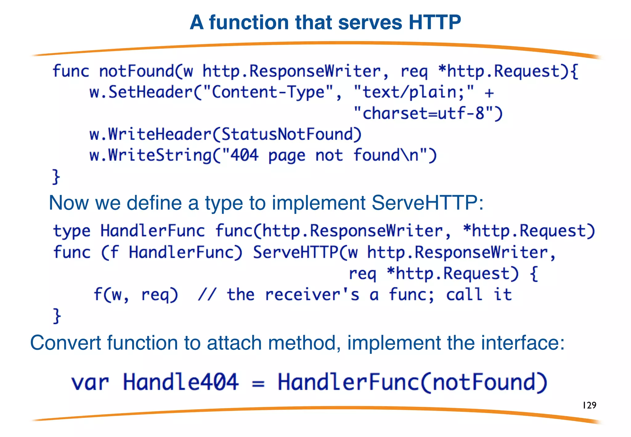 HTTP service example
This is the interface defined by the HTTP server package. To
serve HTTP, define a type that implements this interface and
connect it to the server (details omitted).
129
 