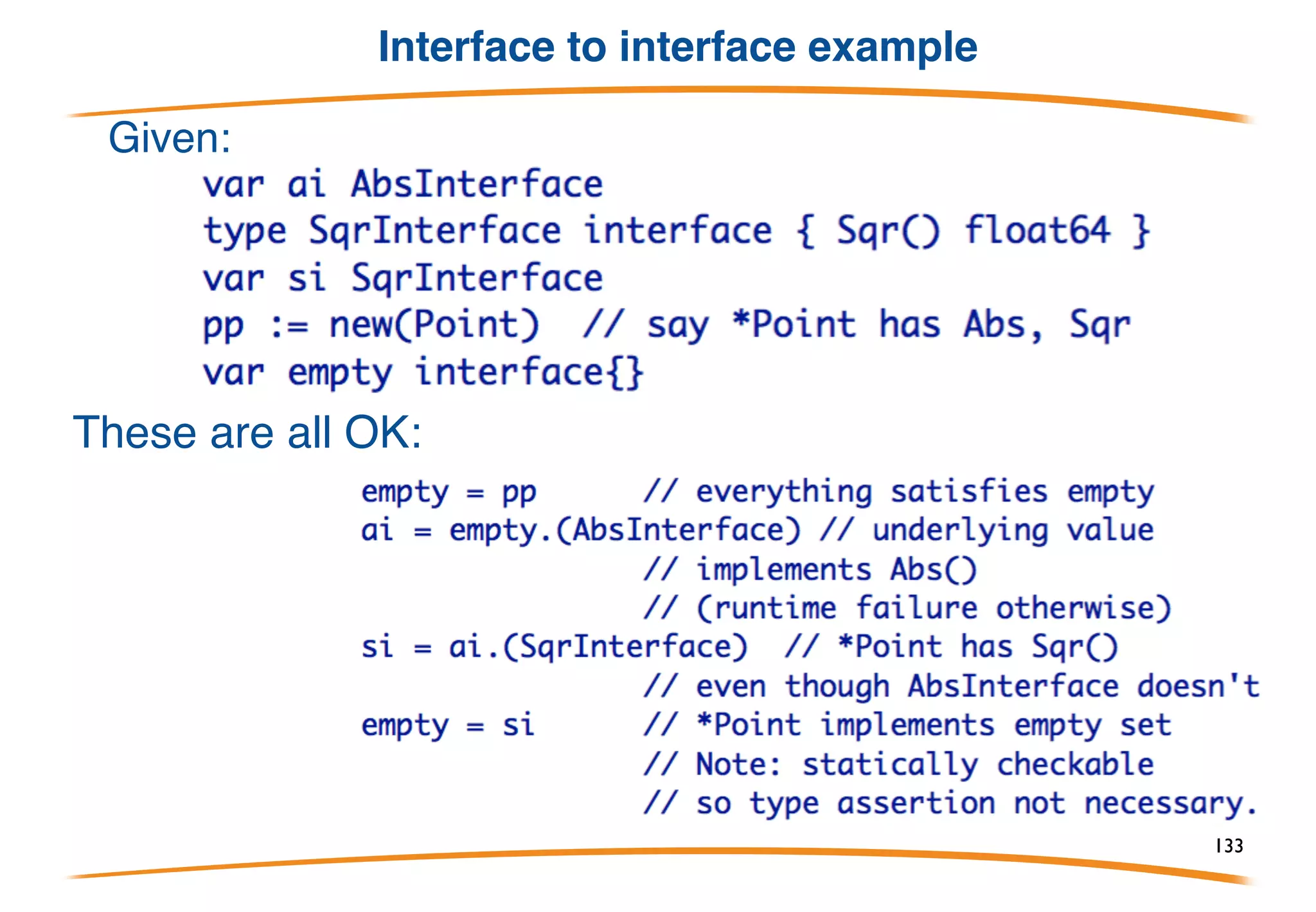 Interface to interface conversion
So far we've only moved regular values into and out of
interface values, but interface values that contain the
appropriate methods can also be converted.
In effect, it's the same as unboxing the interface value
to extract the underlying concrete value, then boxing
it again for the new interface type.
The conversion's success depends on the underlying
value, not the original interface type.
133
 