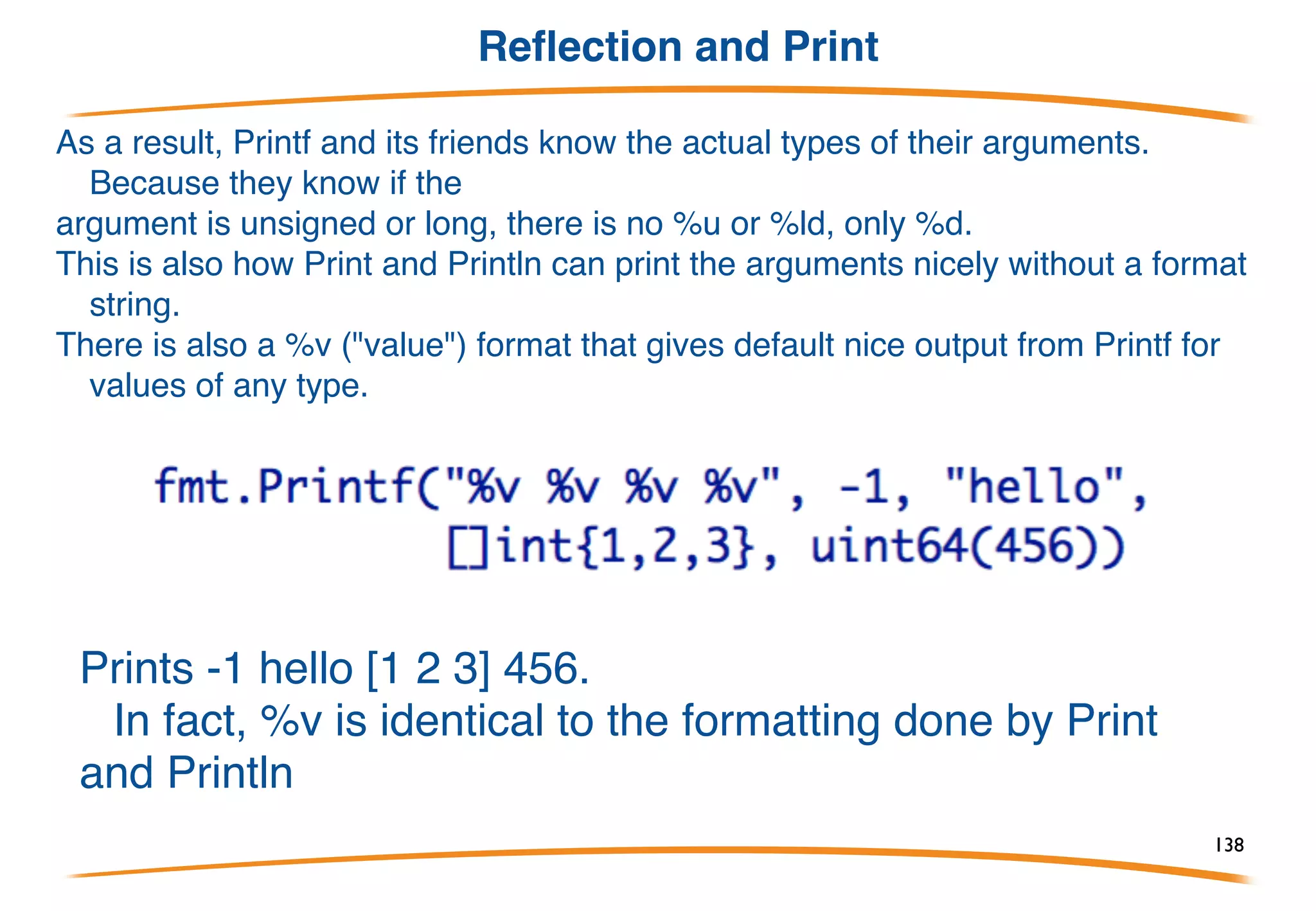 Reflection and …
There is a reflection package (reflect) that builds on these ideas to let you
examine values to discover their
type. Too intricate to describe here but Printf etc. use it to analyze the its
arguments.
Inside Printf, the args variable becomes a slice of the
specified type, i.e. []interface{}, and Printf uses the
reflection package to unpack each element to analyze its
type.
138
 