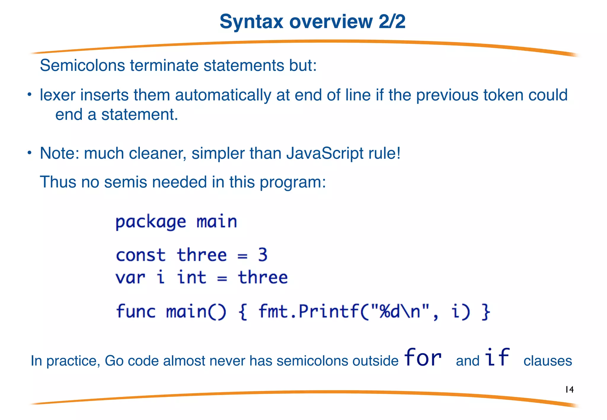 Syntax overview 1/2
• Basically C-like with reversed types and declarations,
plus keywords to introduce each type of declaration.
• Basic control structures are familiar:
• Note: no parentheses, but braces required.
14
 