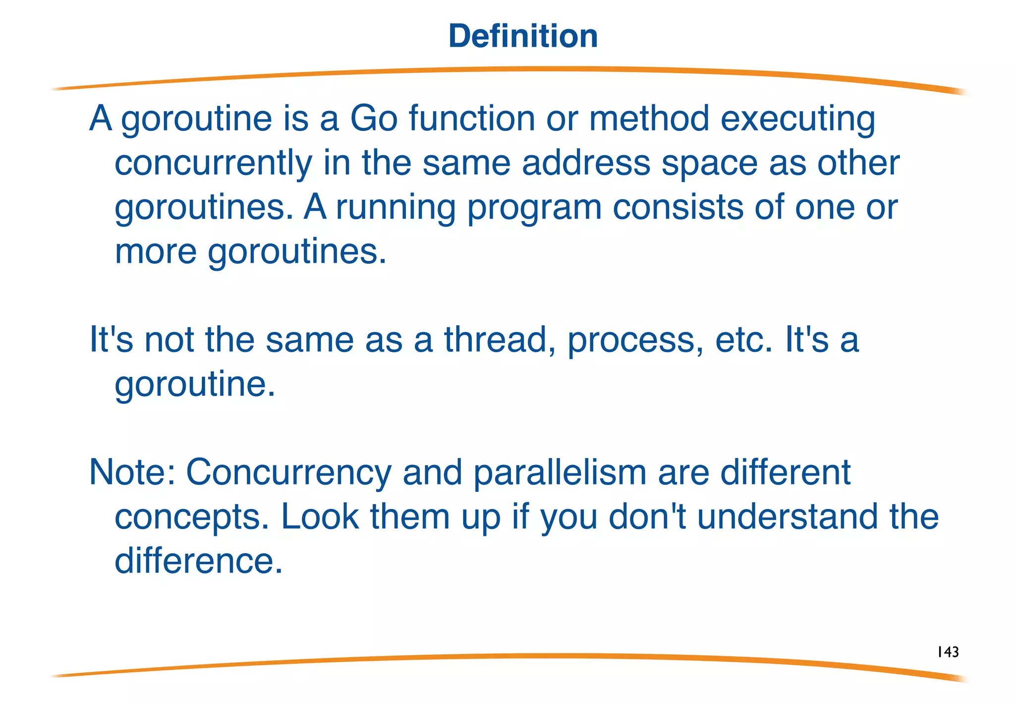 Goroutines
Terminology:
There are many terms for "things that run concurrently"
- process, thread, POSIX thread, NPTL thread,
lightweight process, ..., but these all mean slightly
different things. None means exactly how Go does
concurrency.
So we introduce a new term: goroutine.
143
 