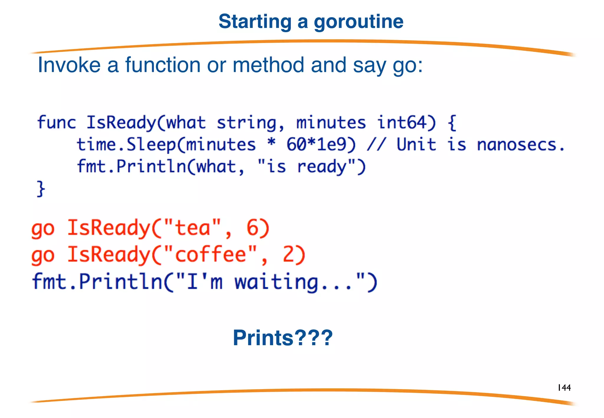 Definition
A goroutine is a Go function or method executing
concurrently in the same address space as other
goroutines. A running program consists of one or
more goroutines.
It's not the same as a thread, process, etc. It's a
goroutine.
Note: Concurrency and parallelism are different
concepts. Look them up if you don't understand the
difference.
144
 