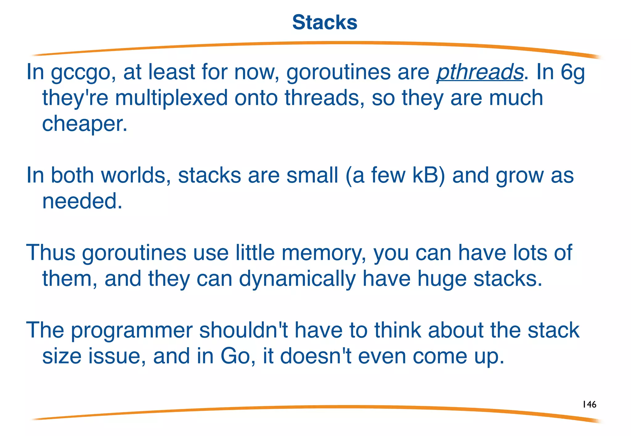 Some simple facts
Goroutines are cheap.
Goroutines exit by returning from their top-level
function, or just falling off the end.
Goroutines can run concurrently on different
processors, sharing memory.
You don't have to worry about stack size.
146
 