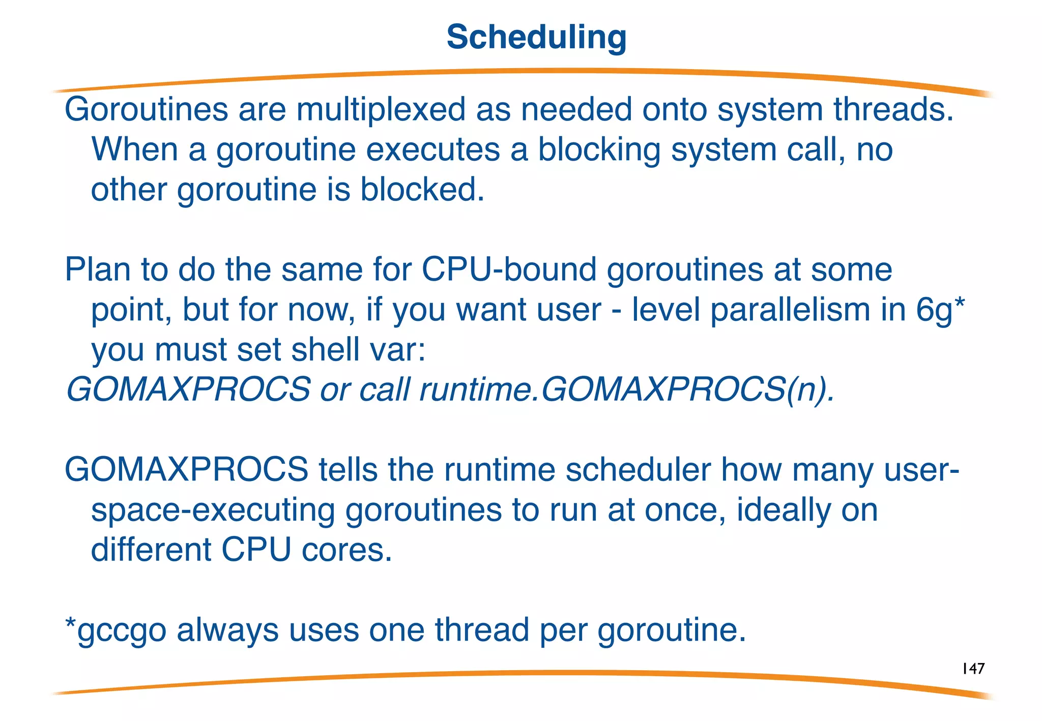 Stacks
In gccgo, at least for now, goroutines are pthreads. In 6g
they're multiplexed onto threads, so they are much
cheaper.
In both worlds, stacks are small (a few kB) and grow as
needed.
Thus goroutines use little memory, you can have lots of
them, and they can dynamically have huge stacks.
The programmer shouldn't have to think about the stack
size issue, and in Go, it doesn't even come up.
147
 