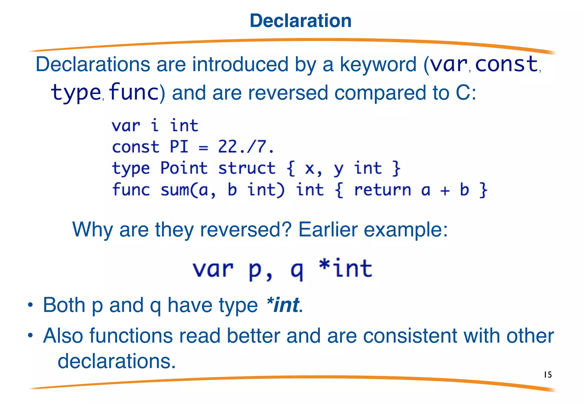 Syntax overview 2/2
Semicolons terminate statements but:
• lexer inserts them automatically at end of line if the previous token could
end a statement.
• Note: much cleaner, simpler than JavaScript rule!
Thus no semis needed in this program:
In practice, Go code almost never has semicolons outside for and if clauses
15
 