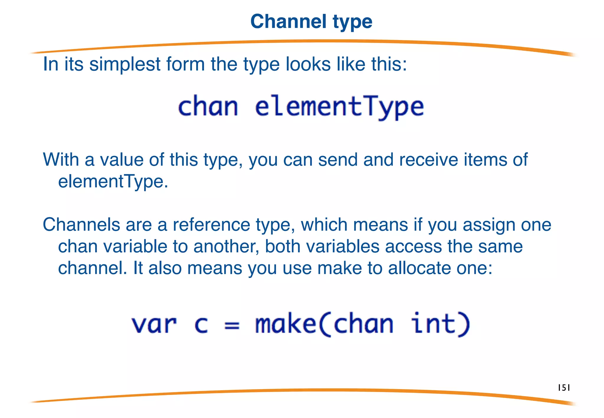 Thread communication (Channels)
Unless two goroutines can communicate, they can't
coordinate.
Go has a type called a channel that provides
communication and synchronization capabilities.
It also has special control structures that build on
channels to make concurrent programming easy.
151
 