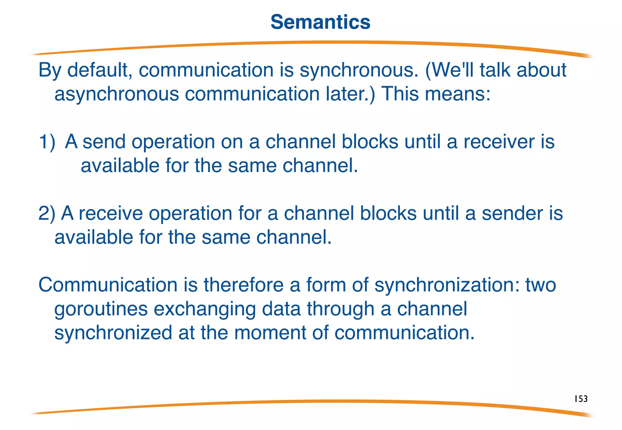 The communication operator: <-
The arrow points in the direction of data flow.
As a binary operator, <- sends the value on the right to
the channel on the left:
As a prefix unary operator, <- receives from a channel:
153
 