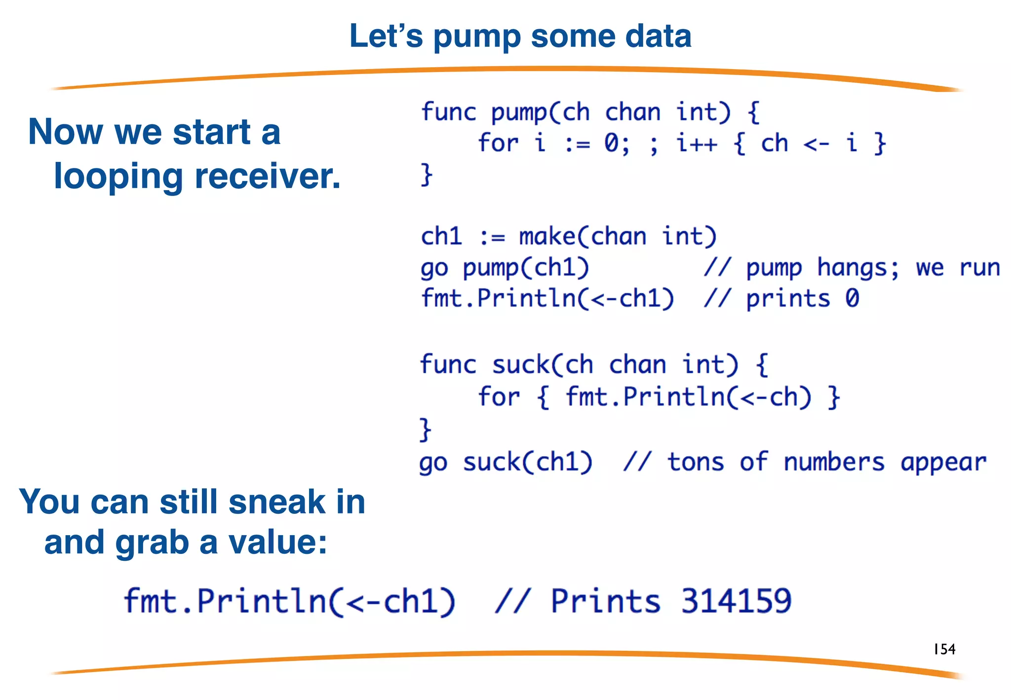 Semantics
By default, communication is synchronous. (We'll talk about
asynchronous communication later.) This means:
1) A send operation on a channel blocks until a receiver is
available for the same channel.
2) A receive operation for a channel blocks until a sender is
available for the same channel.
Communication is therefore a form of synchronization: two
goroutines exchanging data through a channel
synchronized at the moment of communication.
154
 