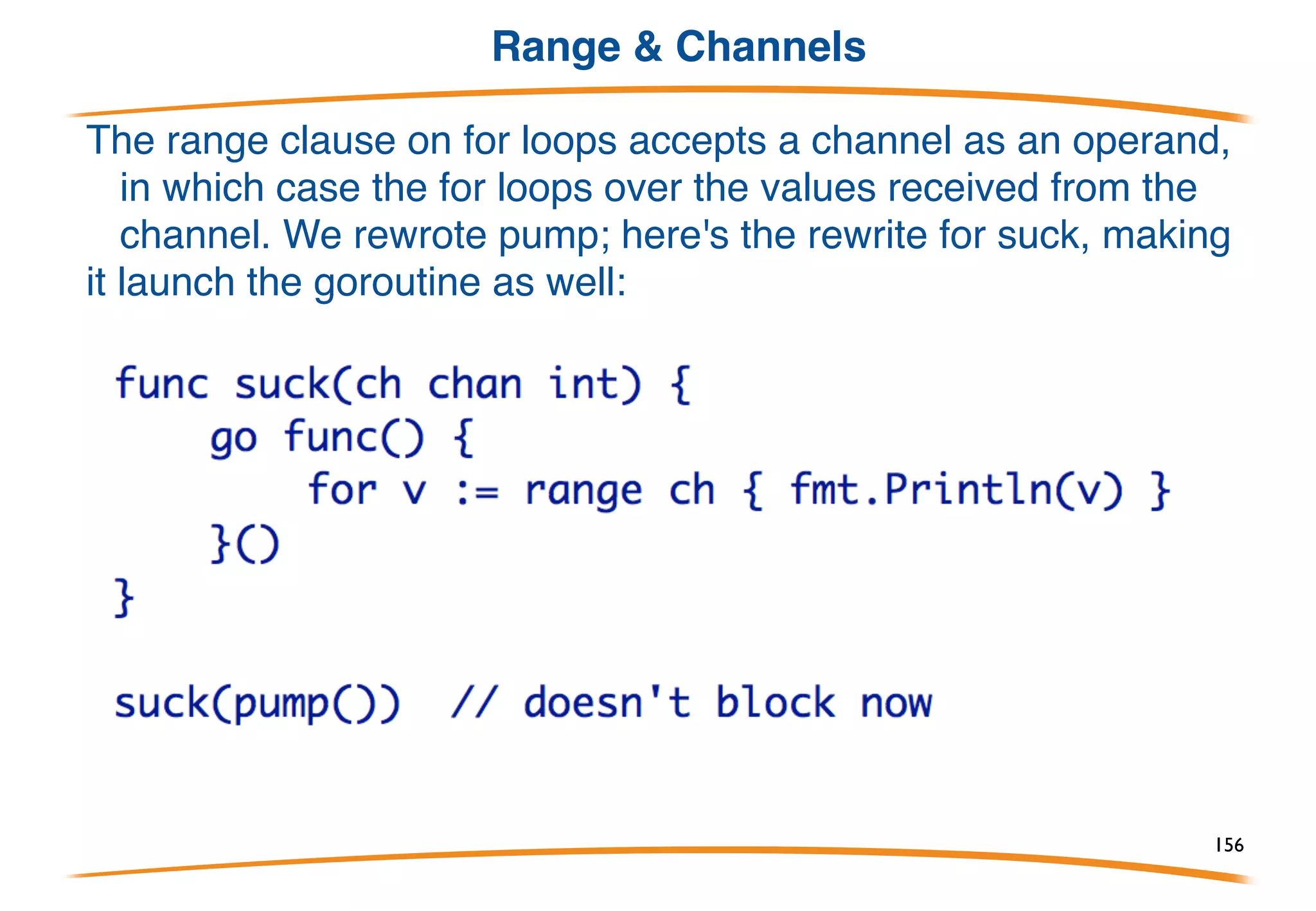 Functions returning channels
In the previous example, pump was like a generator
spewing out values. But there was a lot of fuss allocating
channels etc. Let's package it up into a function returning the
channel of values.
156
 