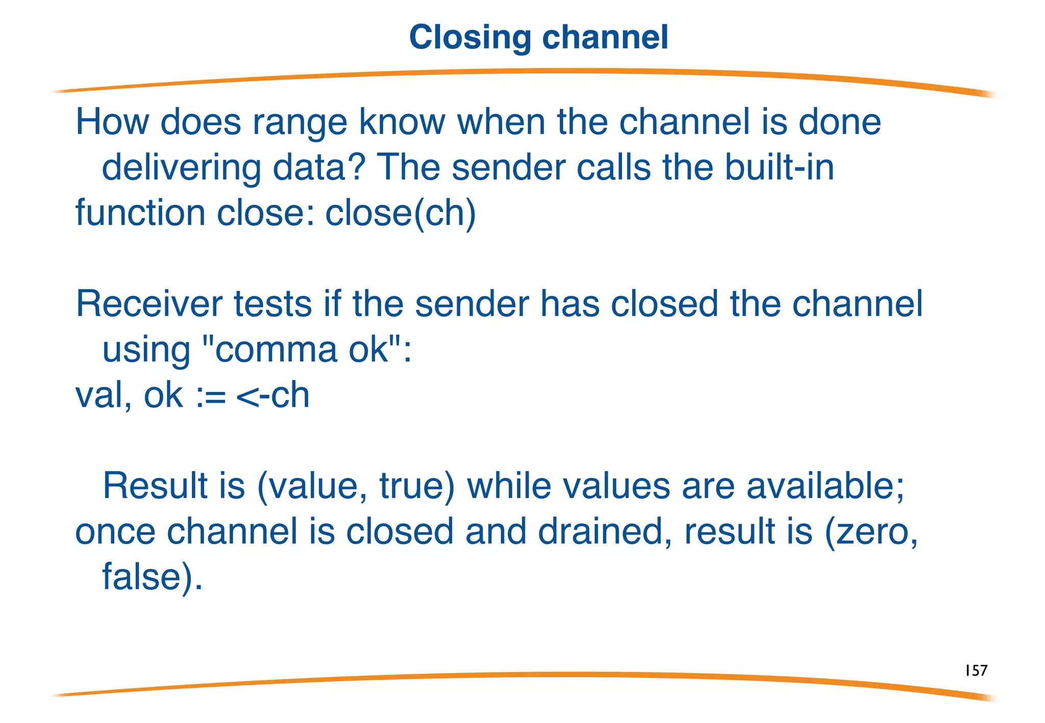 Range & Channels
The range clause on for loops accepts a channel as an operand,
in which case the for loops over the values received from the
channel. We rewrote pump; here's the rewrite for suck, making
it launch the goroutine as well:
157
 