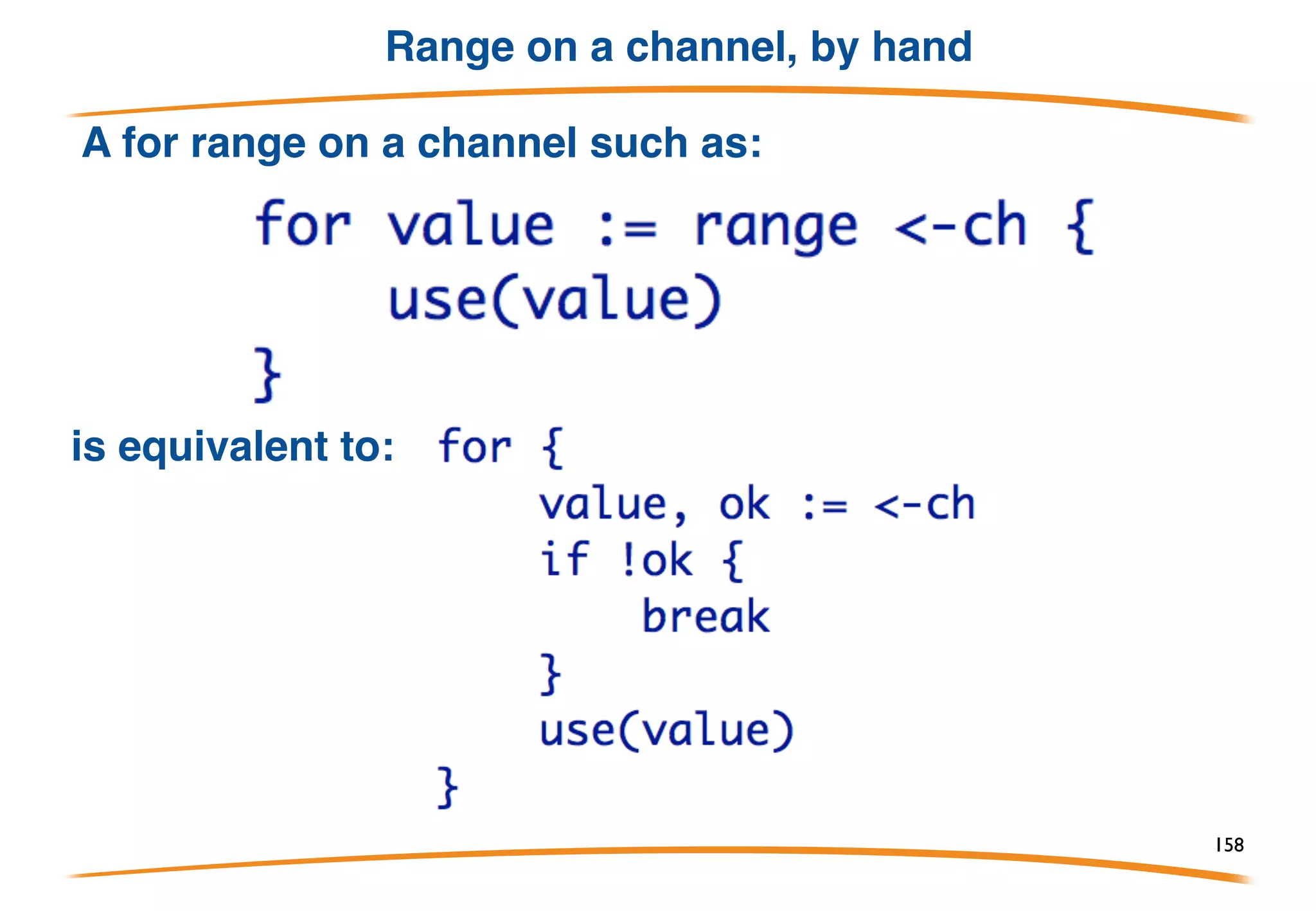 Closing channel
How does range know when the channel is done
delivering data? The sender calls the built-in
function close: close(ch)
Receiver tests if the sender has closed the channel
using "comma ok":
val, ok := <-ch
 
Result is (value, true) while values are available;
once channel is closed and drained, result is (zero,
false).
158
 