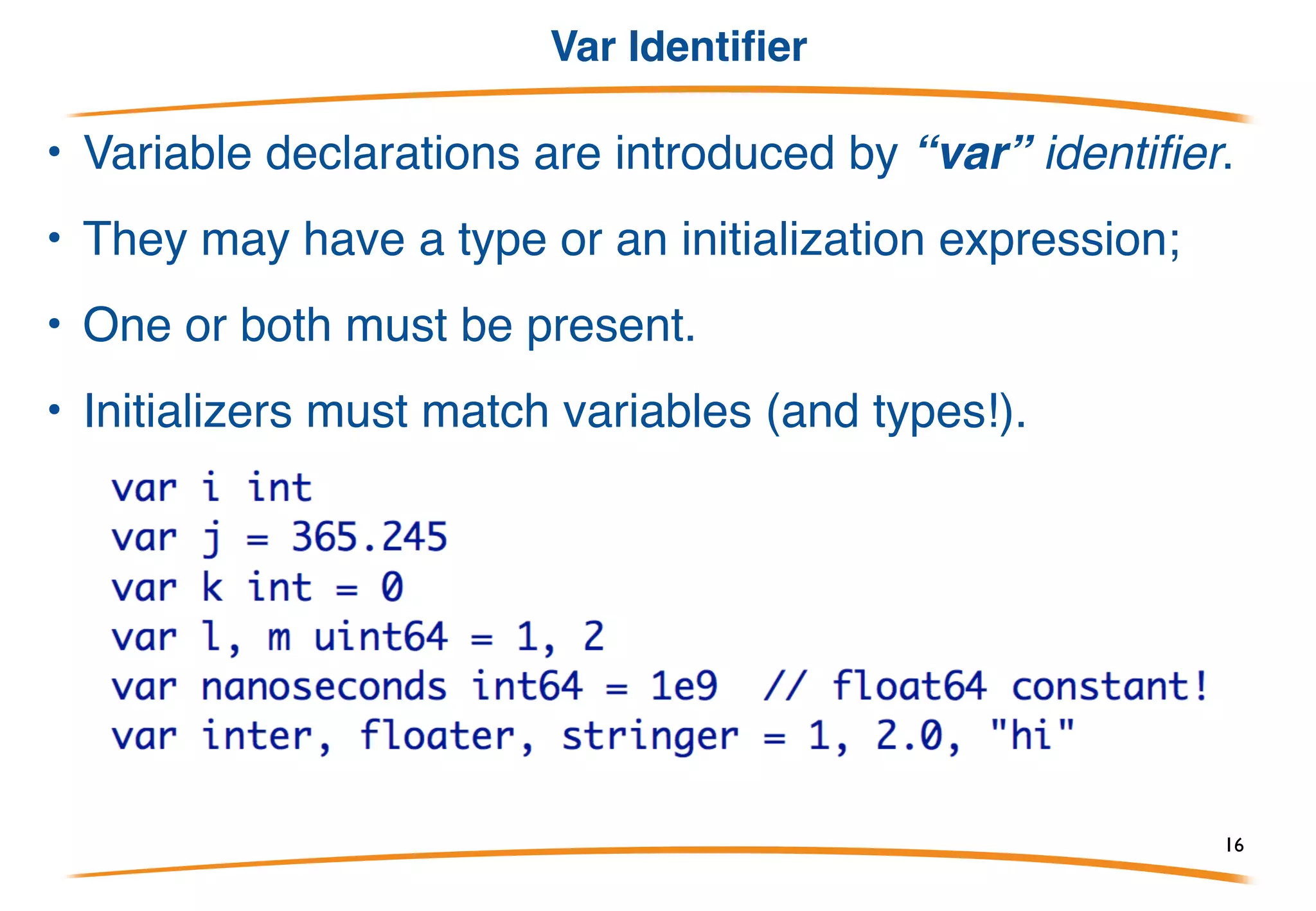 Declaration
Declarations are introduced by a keyword (var, const,
type, func) and are reversed compared to C:
Why are they reversed? Earlier example:
• Both p and q have type *int.
• Also functions read better and are consistent with other
declarations. 16
 