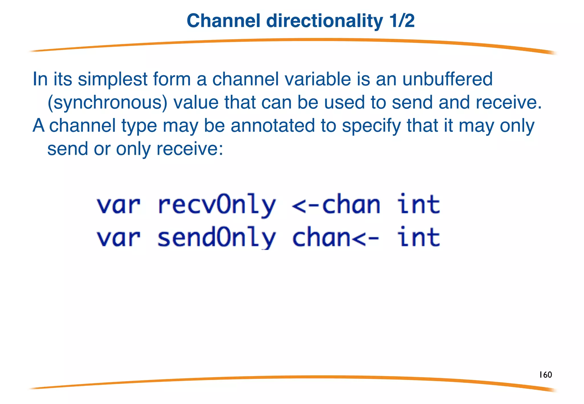 Close
Only the sender should call close. 
Only the receiver can ask if channel has been closed.
Can only ask while getting a value (avoids races).
Call close only when it's necessary to signal to the
receiver that no more values will arrive.
Most of the time, close isn't needed; it's not analogous
to closing a file.
Channels are garbage-collected regardless.
160
 