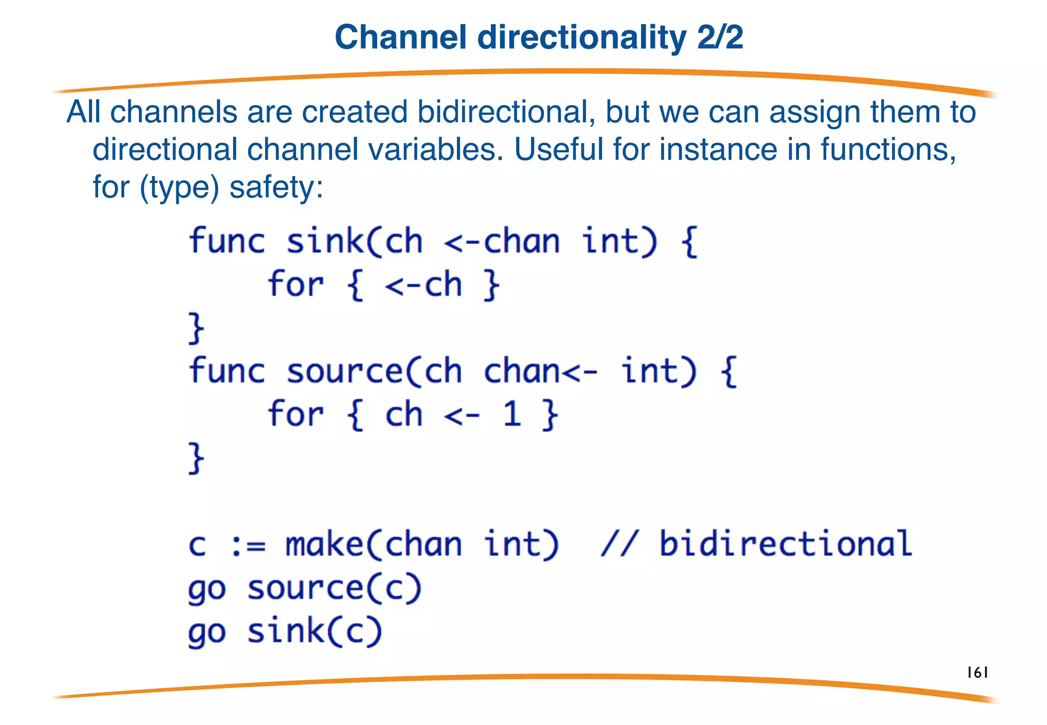 Channel directionality 1/2
In its simplest form a channel variable is an unbuffered
(synchronous) value that can be used to send and receive.
A channel type may be annotated to specify that it may only
send or only receive:
161
 
