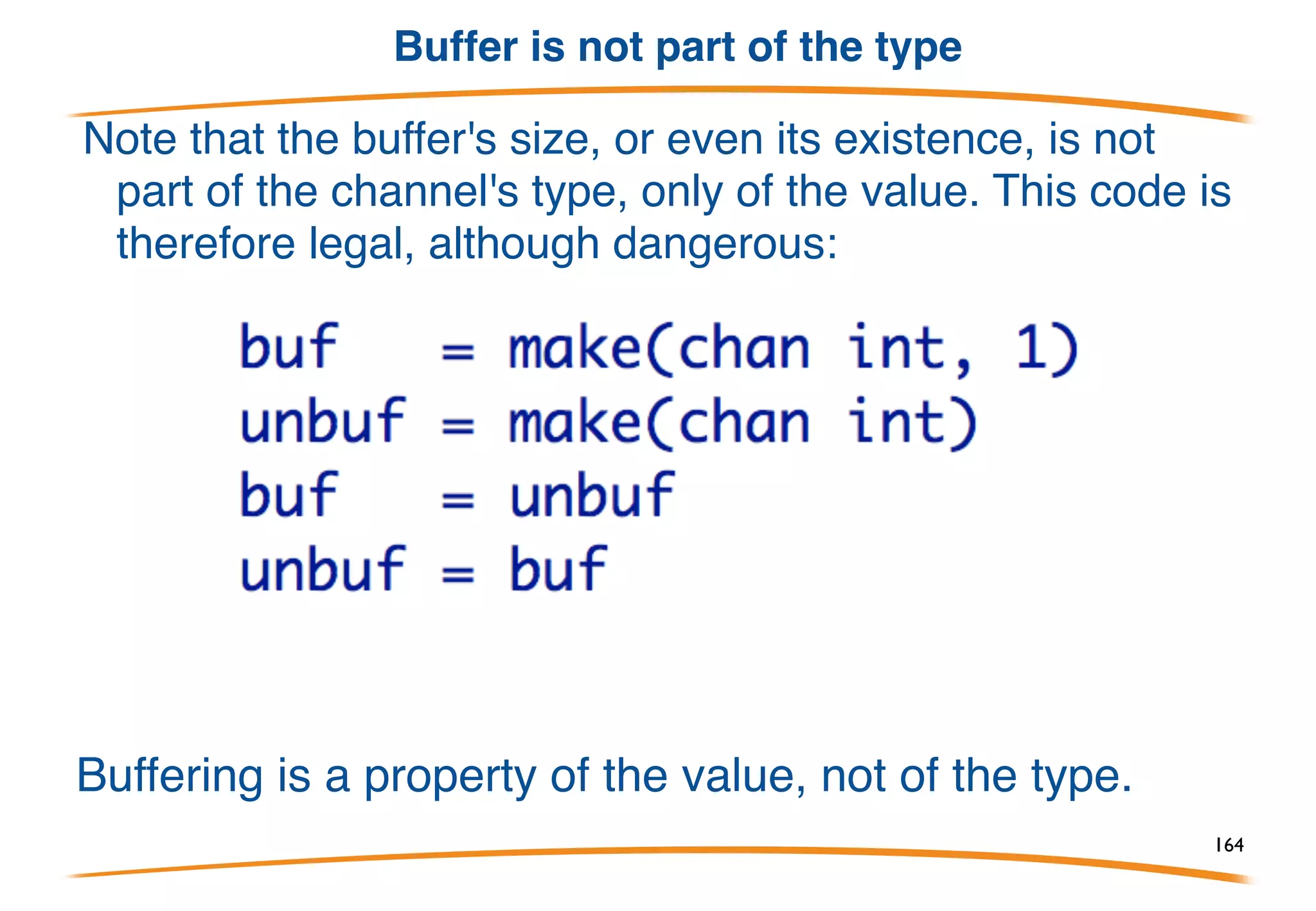 Asynchronous channels
A buffered, asynchronous channel is created by telling
make the number of elements in the buffer.
Output:
sending 10 (happens
immediately)
sent 10 (now)
received 10 (60s later)
164
 