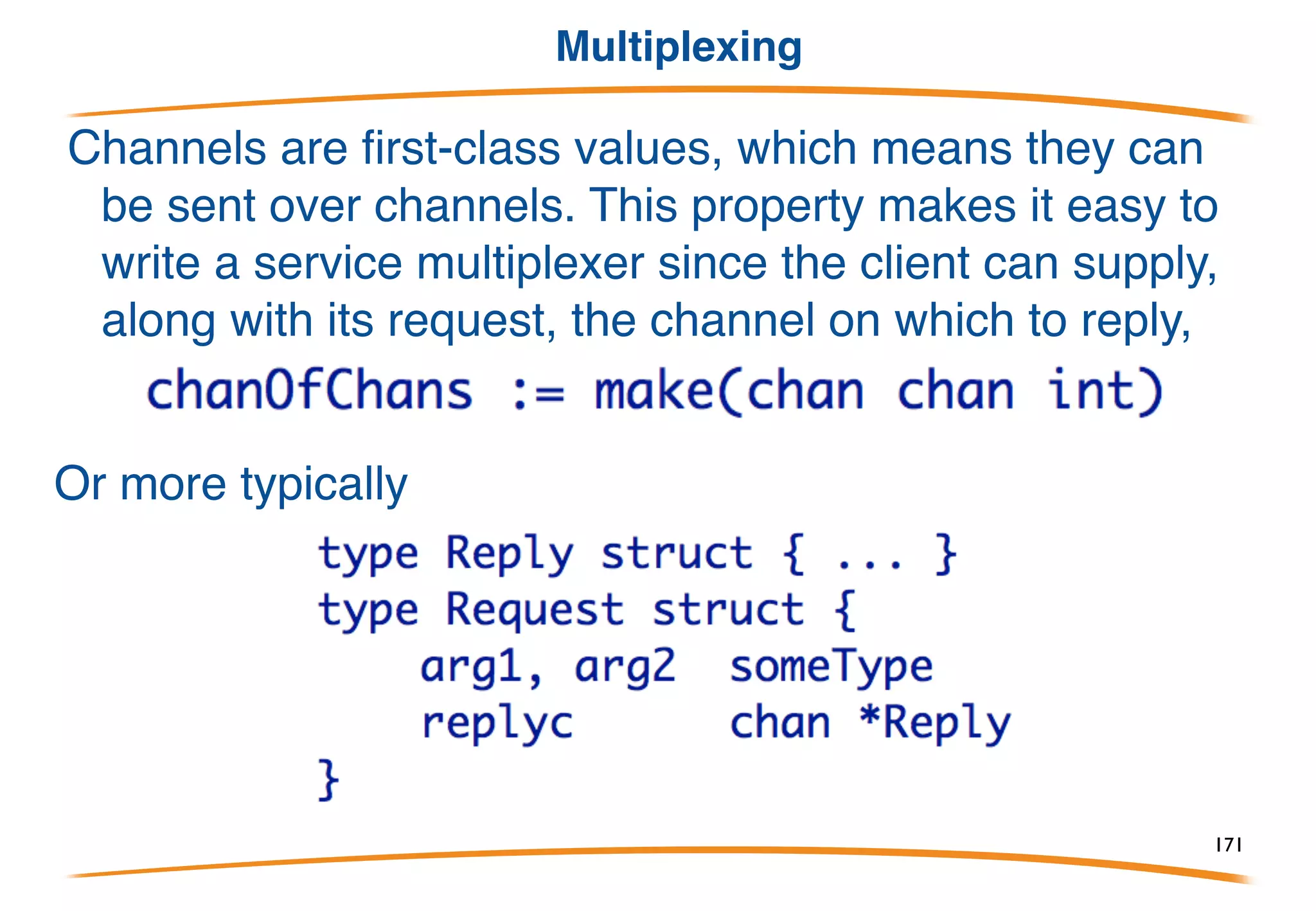 Timeout
Can a communication succeed in a given interval? Package
time contains the After function:
It delivers a value (the current time) on the returned channel
after the specified interval.
Use it in select to implement timeout:
171
 