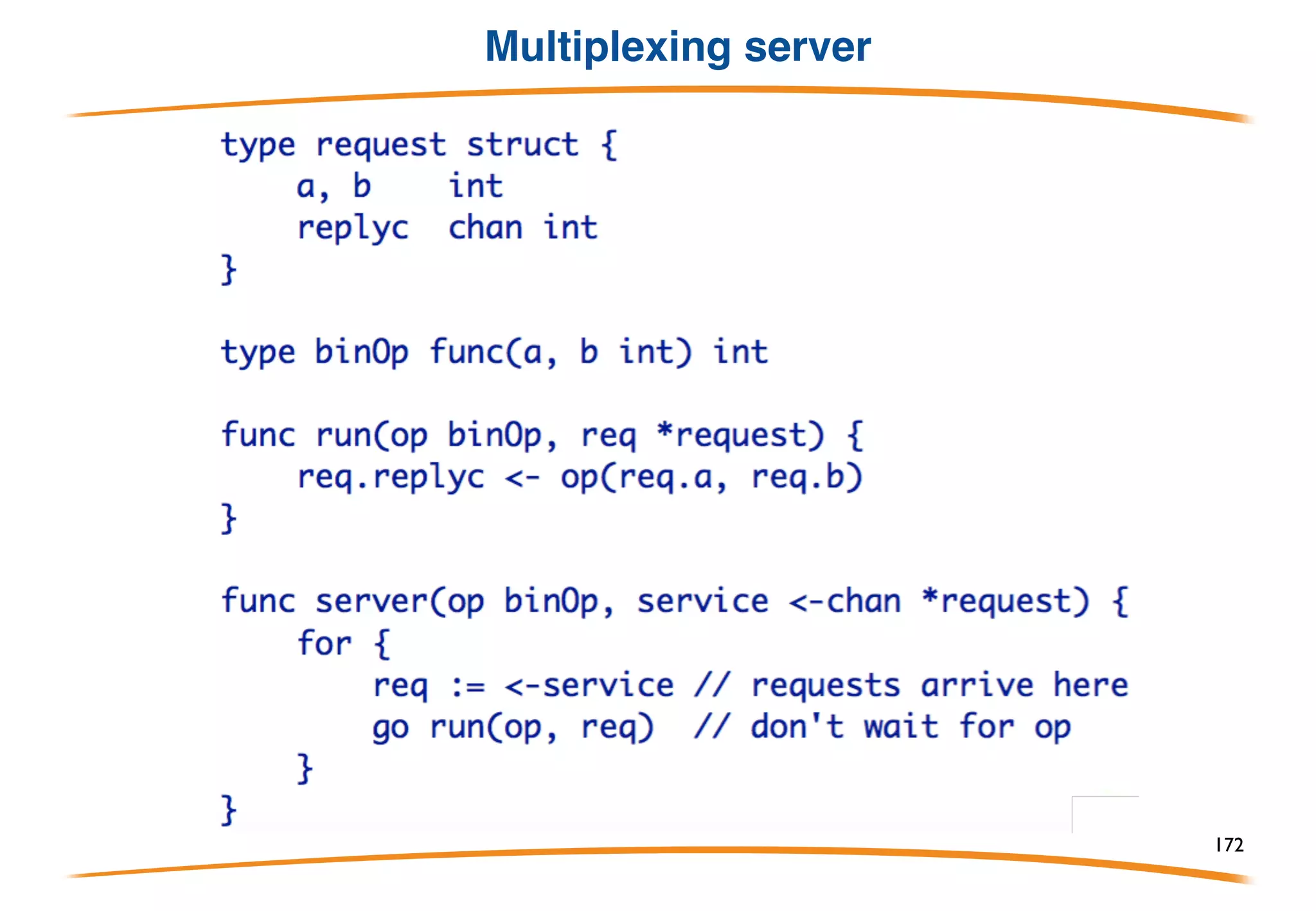 Multiplexing
Channels are first-class values, which means they can
be sent over channels. This property makes it easy to
write a service multiplexer since the client can supply,
along with its request, the channel on which to reply,
Or more typically
172
 