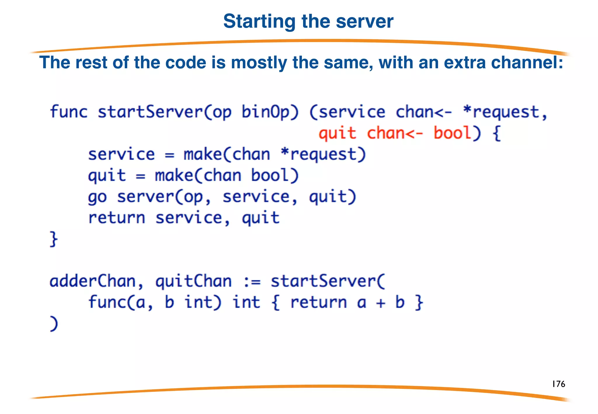 Teardown
In the multiplex example, the server runs forever. To
tear it down cleanly, signal with a channel. This server
has the same functionality but with a quit channel:
176
 