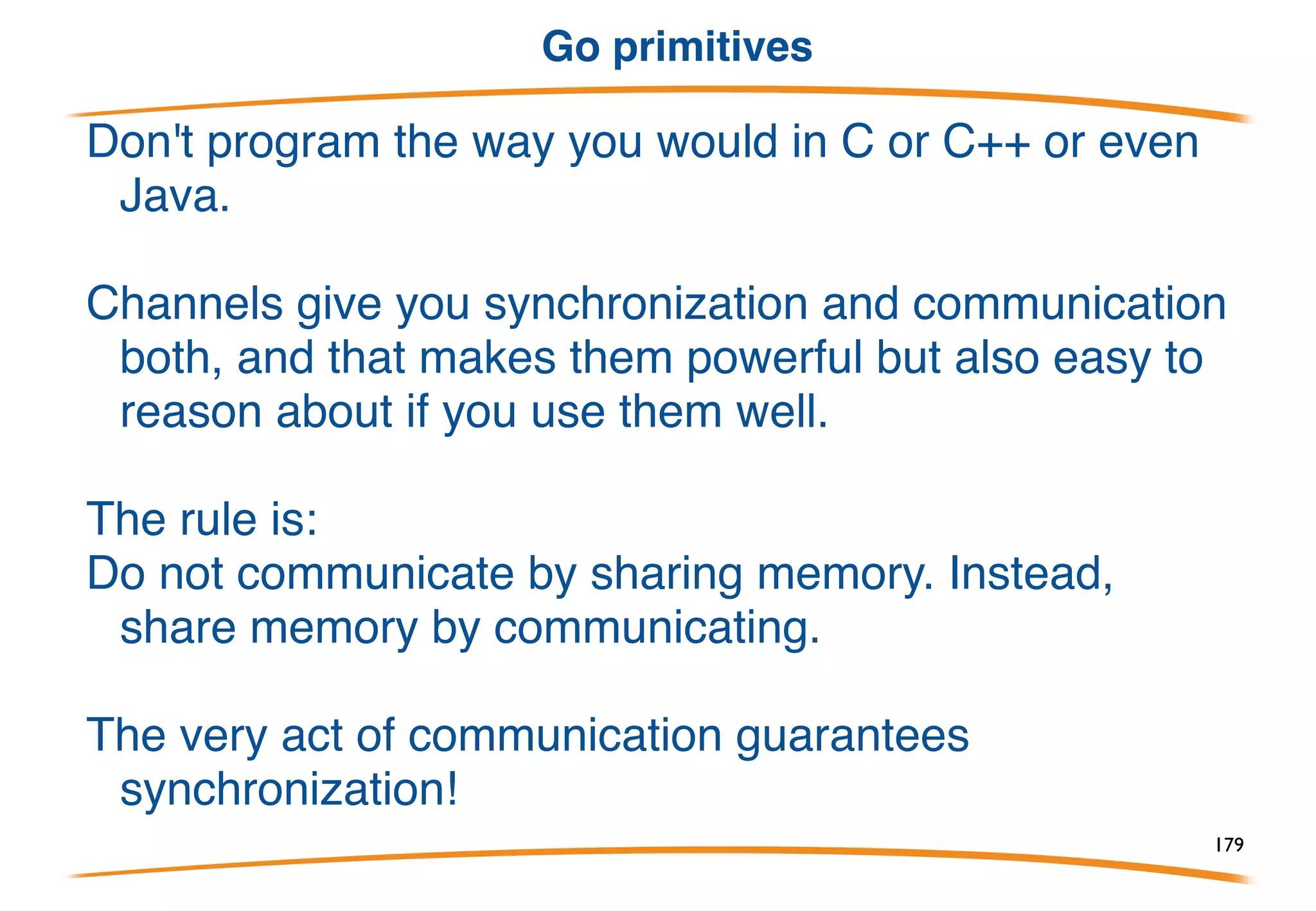 Concurrency issues
Many issues, of course, but Go tries to take care of
them. Channel send and receive are atomic. The
select statement is very carefully defined and
implemented, etc.
But goroutines run in shared memory, communication
networks can deadlock, multithreaded debuggers
suck, and so on.
What to do?
179
 