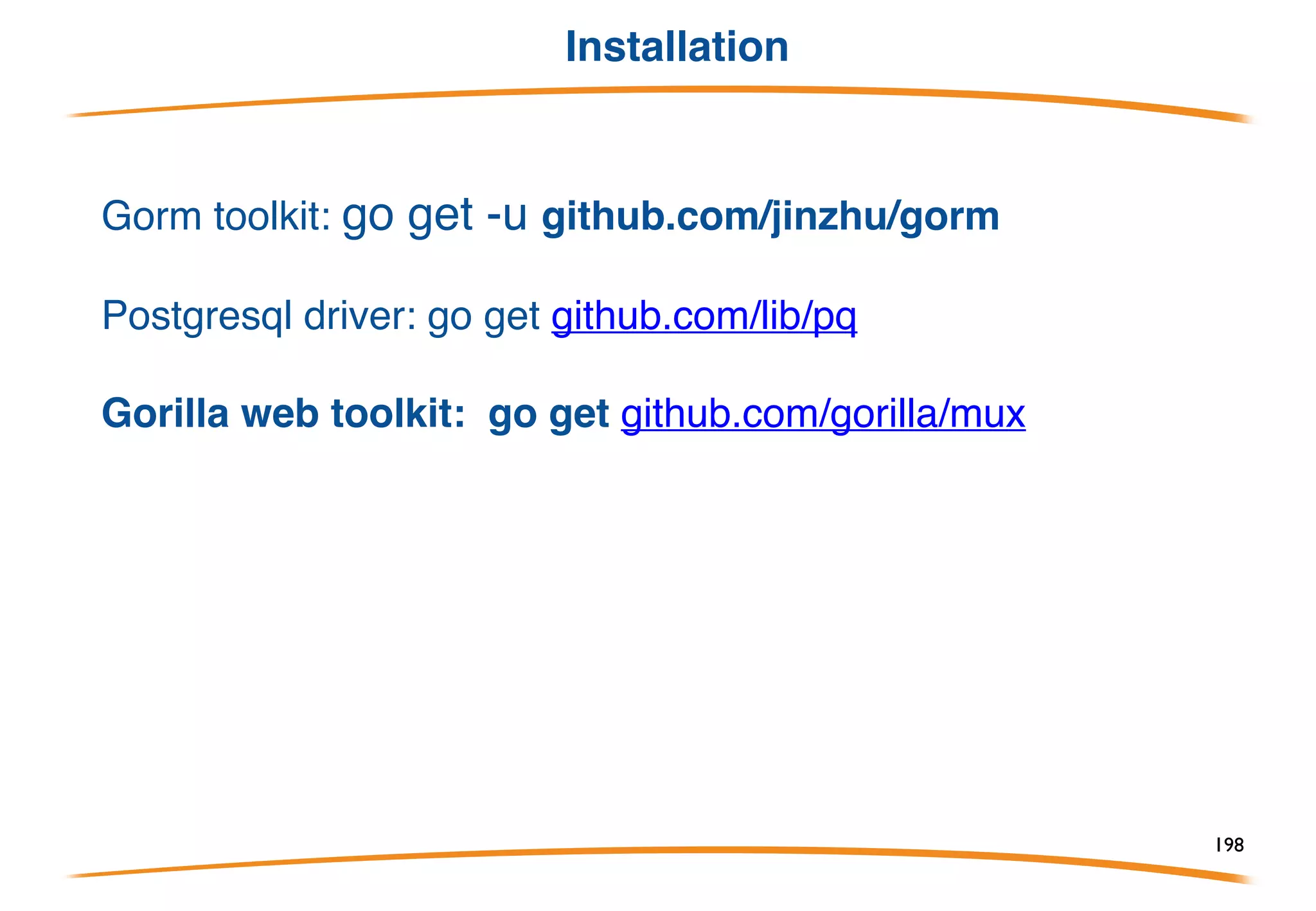 Overview
Gorm is ORM (Object Relational Mapper) library for Golang
• Full-Featured ORM (almost)
• Chainable API
• Auto Migrations
• Relations (Has One, Has Many, Belongs To, Many To Many, Polymorphism)
• Callbacks (Before/After Create/Save/Update/Delete/Find)
• Preloading (eager loading)
• Transactions
• Embed Anonymous Struct
• Soft Deletes
• Customizable Logger
• Iteration Support via Rows
• Every feature comes with tests
• Developer Friendly
198
 
