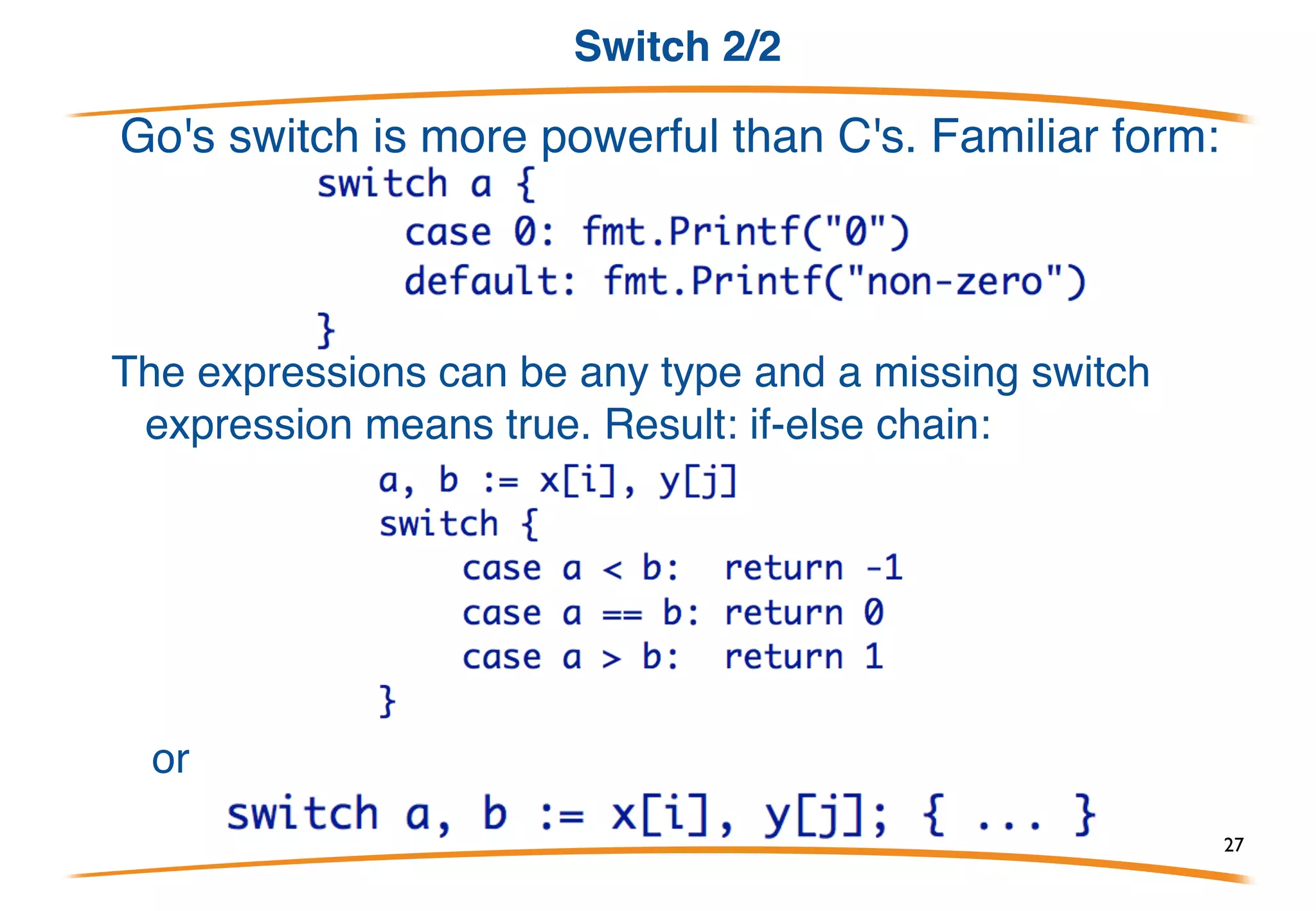 Switch 1/2
Switches are somewhat similar to C's.
But there are important syntactic and semantic differences: 
- expressions need not be constant or even int.
- no automatic fall through 
- instead, lexically last statement can be fall-through
- multiple cases can be comma-separated
27
 