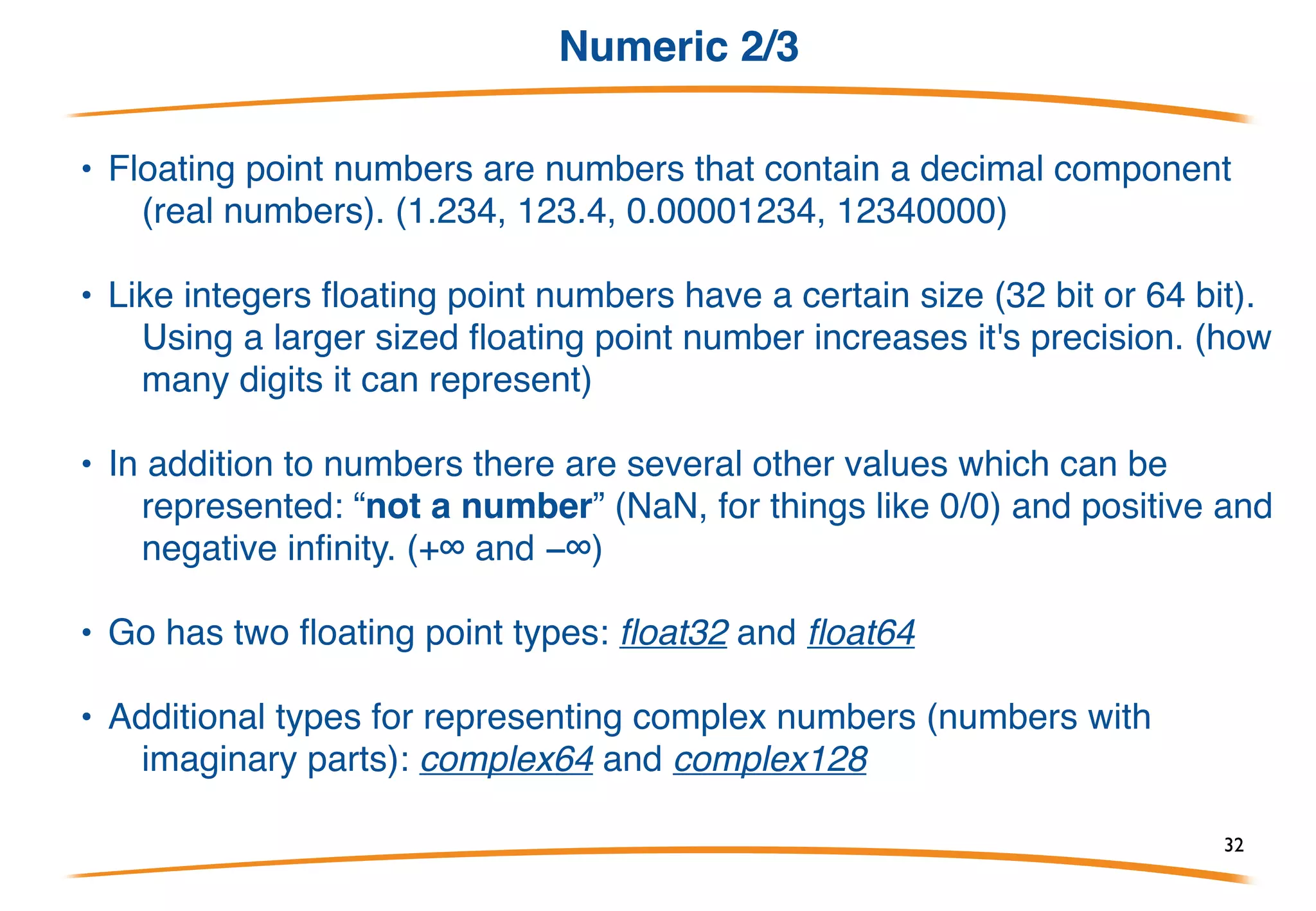 Numeric 1/3
A. Generally we split numbers into two different kinds:
integers and floating-point numbers.
• Go's integer types are: uint8, uint16, uint32, uint64,
int8, int16, int32 and int64. 8, 16, 32 and 64 tell us
how many bits each of the types use.
• In addition there two alias types: byte which is the
same as uint8 and rune which is the same as int32.
• There are also 3 machine dependent integer types: uint, int
and uintptr. They are machine dependent because their
size depends on the type of architecture you are using.
32
 
