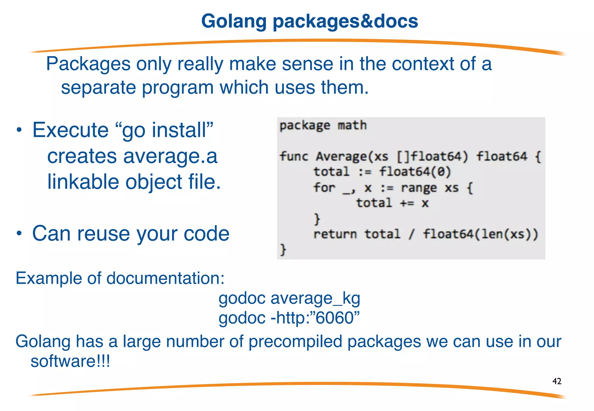 Golang source code project structure
Go code must be kept inside a workspace.
A workspace is a directory hierarchy with three directories at its root:
• root_project
• src
• bin
• pkg
then you have to export this env variables:
export GOROOT=/usr/local/go
export GOPATH=~/workspace/me/go
export PATH=$PATH:$GOROOT/bin:$GOPATH/bin
build: “go install”
42
 