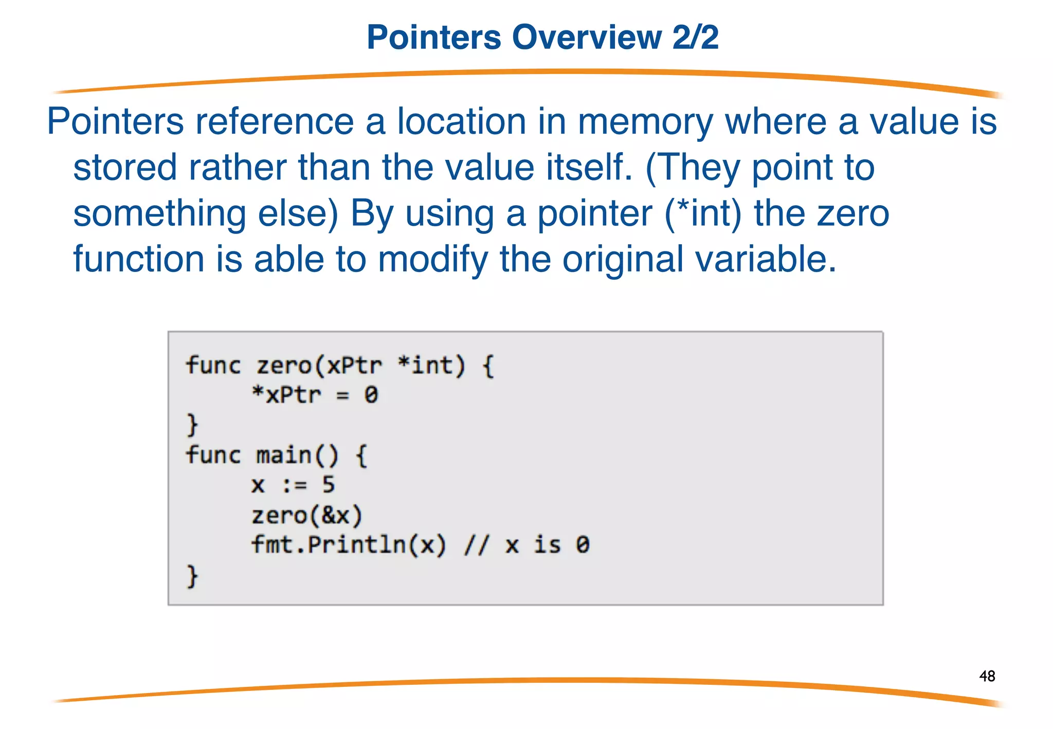 Pointers Overview 1/2
When we call a function that takes an argument, that
argument is copied to the function:
In this program the zero function will not modify the original x
variable in the main function. But what if we wanted to? One
way to do this is to use a special data type known as a pointer
48
 