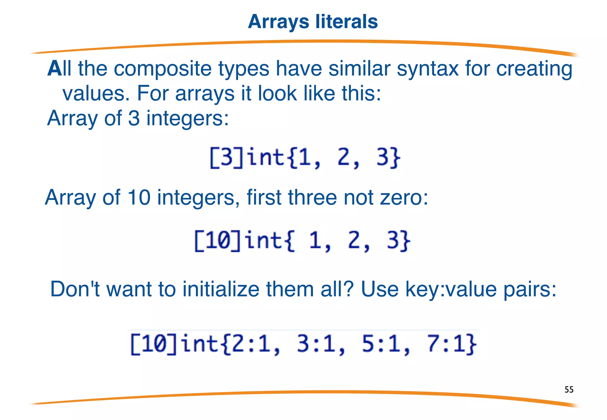 Arrays
An array is a numbered sequence of elements of a
single type with a fixed length.
In Go they look like this:
declares “ar” to be an array of 3 integers, initially all
set to zero.
Size is part of the type. Built-in function len reports size:
55
 
