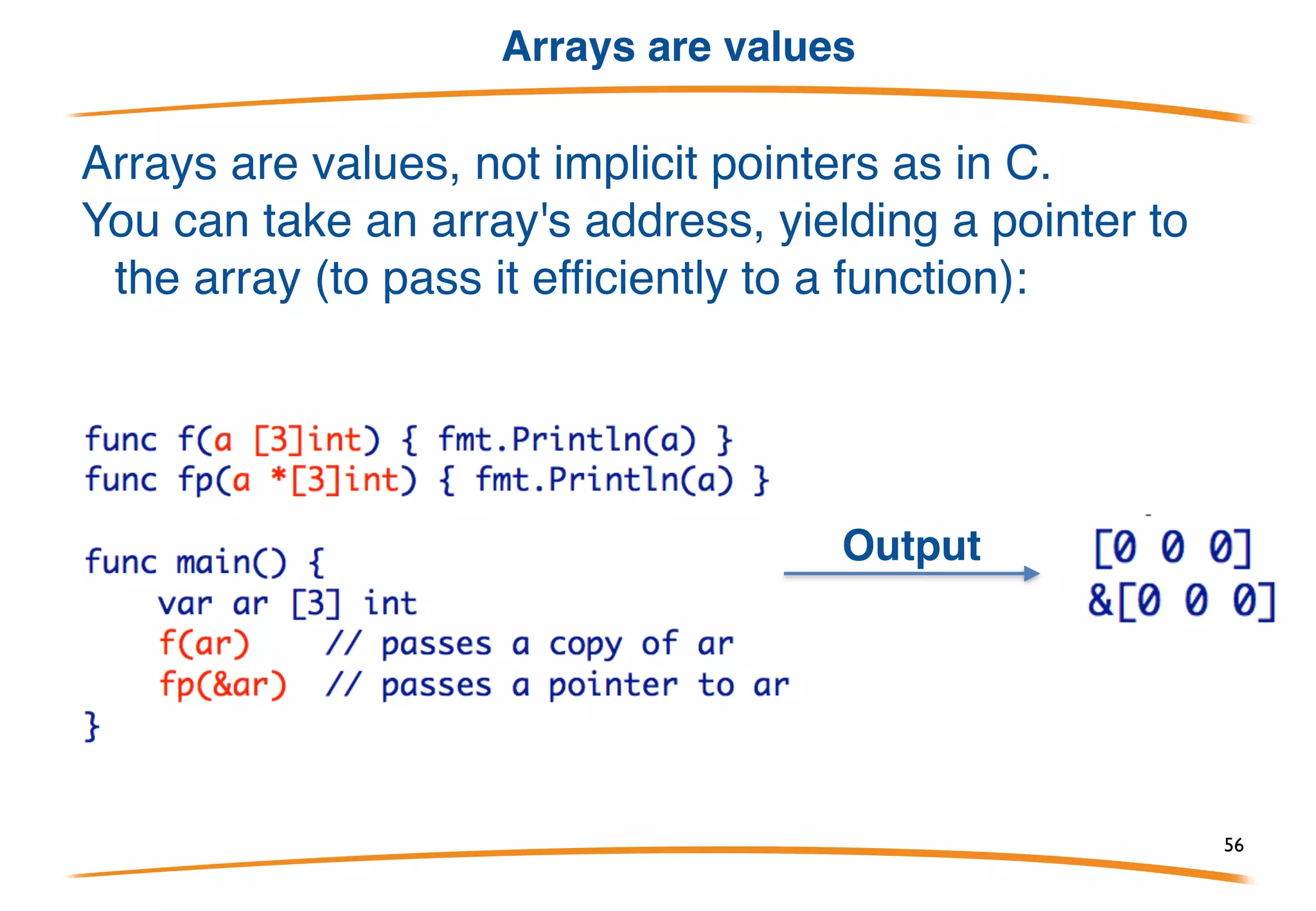 Arrays literals
All the composite types have similar syntax for creating
values. For arrays it look like this:
Array of 3 integers:
Array of 10 integers, first three not zero:
Don't want to initialize them all? Use key:value pairs:
56
 