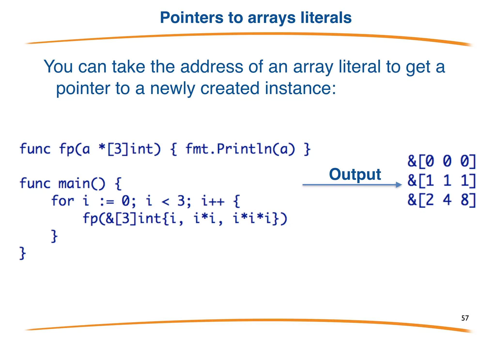 Arrays are values
Arrays are values, not implicit pointers as in C.
You can take an array's address, yielding a pointer to
the array (to pass it efficiently to a function):
Output
57
 