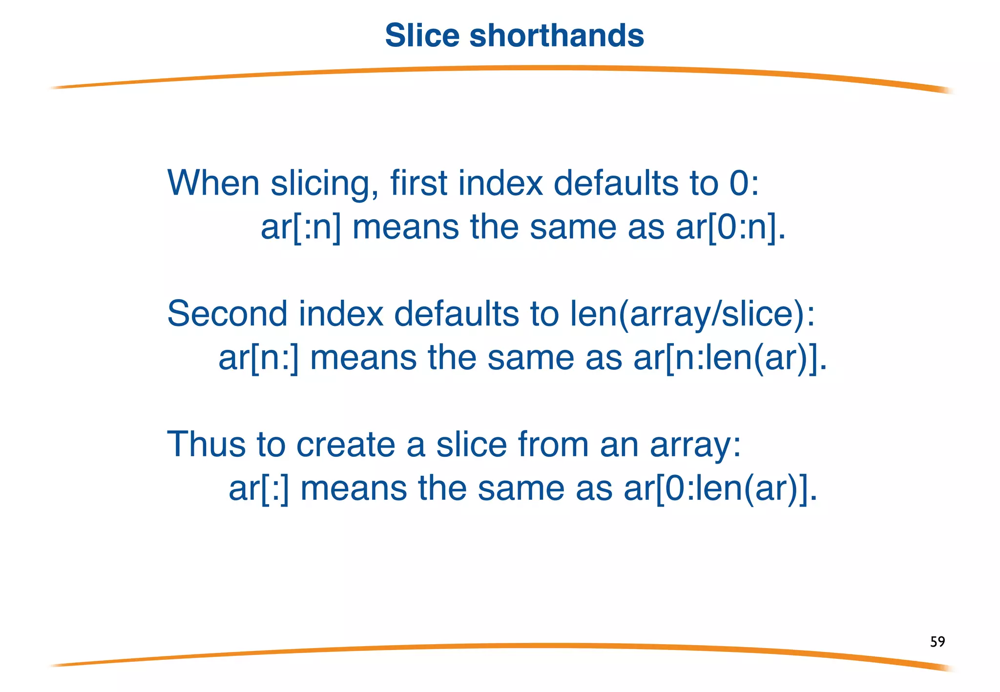 Slices
• A slice is a reference to a section of an array.
• Slices are used much more often than plain arrays.
• A slice is very cheap. (More about this soon.)
• A slice type looks like an array type without a size:
Built-in len(a) returns the number of elements.
Create a slice by "slicing" an array or slice:
Valid indexes of a will then be 0 and 1; len(a)==2.
59
 