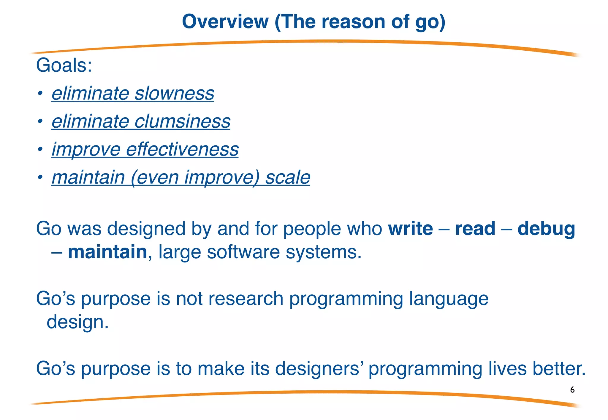 Overview (Google has big problems)
Go is a programming language designed by Google to help
solve Google’s problems.
What problems?
• C++ for servers, plus lots of Java and Python
• thousand of engineers
• gazillions of lines of code
• distributed build system
• gazillions of machines, which are treated as a modest
number of compute clusters
6
 