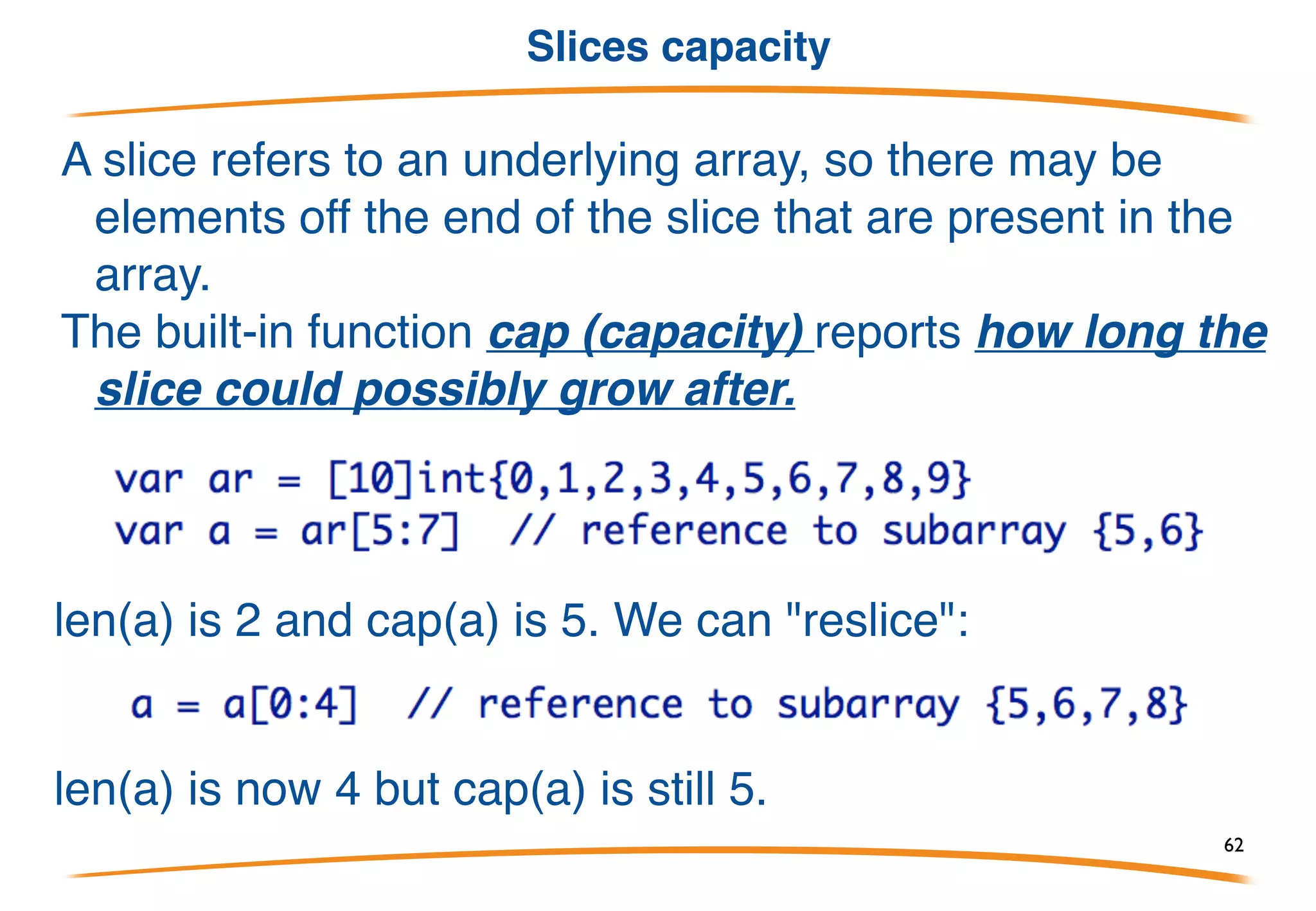 Making Slices
Slice literals look like array literals without a size:
What this does is create an array of length 5 and then create a slice
to refer to it.
We can also allocate a slice (and underlying array) with the built-in
function make:
• Why make not new? Because we need to make a slice, not
just allocate the memory.
• Note make([]int, 10) returns []int while new([]int) returns *[]int.
• Use make to create slices, maps, and channels.
62
 