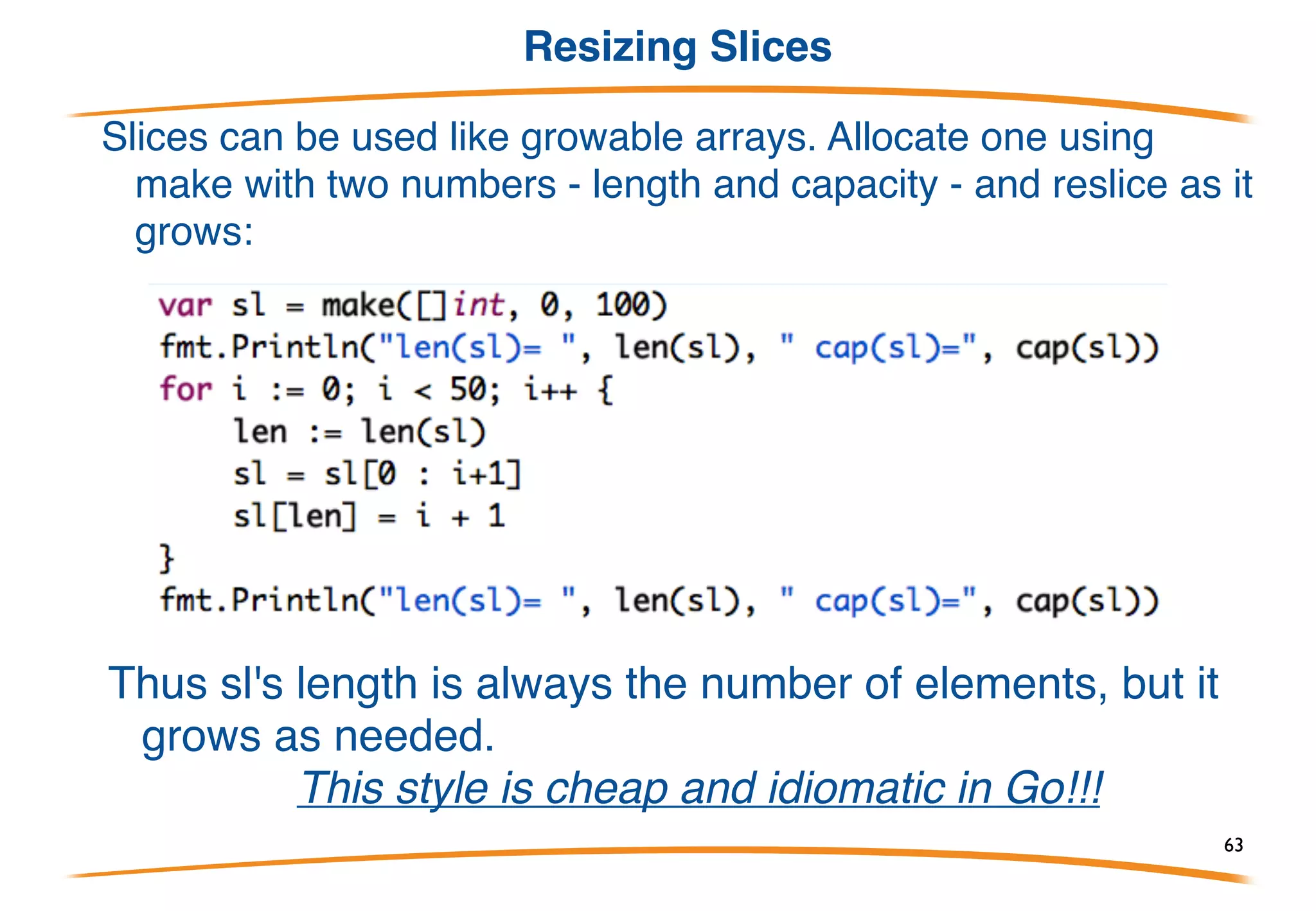 Slices capacity
A slice refers to an underlying array, so there may be
elements off the end of the slice that are present in the
array.
The built-in function cap (capacity) reports how long the
slice could possibly grow after.
len(a) is 2 and cap(a) is 5. We can "reslice":
len(a) is now 4 but cap(a) is still 5.
63
 