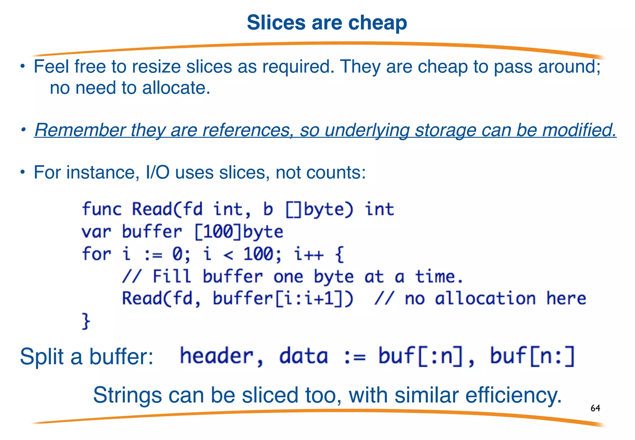 Resizing Slices
Slices can be used like growable arrays. Allocate one using
make with two numbers - length and capacity - and reslice as it
grows:
Thus sl's length is always the number of elements, but it
grows as needed.
This style is cheap and idiomatic in Go!!!
64
 